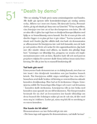 204
Death by demo”
“Det var måndag. Vi hade precis startat avstämningsmötet med kunden.
Allt skulle gås igenom inför kontraktskrivningen på onsdag samma
vecka. Affären var i stort sett i hamn. Då skruvade Lovisa, Personal-
chefen, på sig och tittade på Anna som var Lönechef. ”Vi har ett problem,
våra lönetjejer tror inte att ni har den kompetens som krävs. De vill
avvakta tills vi själva har tagit fram en detaljerad kravspecifikation med
hjälp av en branschkunnig extern konsult. Sen får ni svara på den och
därefter lägger vi en plan på hur vi går vidare.” Lovisa tystnade och
tittade ned i bordet. Jag blev alldeles kall, visst hade vår demonstration
av affärssystemet för lönetjejerna inte varit helt fantastisk, men de hade
ju varit positiva efteråt och tackat för den uppmärksamheten. Jag hade
mer eller mindre räknat med affären, nu kändes den plötsligt långt
bort.” Lösningen var tillräckligt bra, pengarna var avsatta och imple-
mentationsteamet redo att köra. Kunden hade till och med justerat
projektets tidplan för systemet skulle hinna införas innan nästa löne-
körning. De ville ju inte ha en manuell lönekörning till!
Vad hade gått snett?
Lönesystemet hade demonstrerats av en duktig konsult, men han var
inte insatt i den detaljerade instruktion som just kundens bransch
krävde. När lönetjejerna ställde några rutinfrågor hur vissa delar i
branschens avtal skulle beaktas vid körning av semesterlönerna saknade
konsulten detaljkunskap. Han bad att få återkomma i frågan. Löne-
tjejerna ställde fler branschspecifika frågor och svaret vad detsamma
– konsulten skulle återkomma. Lönetjejerna ville ju inte bråka med
konsulten utan sparade sin oro till hemkomsten. När lönepersonalen
berättade för sin chef att leverantören inte kunde tillräckligt om
deras bransch blev ledningen osäker på om de valt rätt, de klev med
stora steg in i riskfasen. Locket på, nästa steg fick bli en utredning av
en extern konsulten.
Hur kunde det bli såhär?
Demonstrationen var inte förberedd på rätt sätt:
- Det fanns inga mål uppsatta för demonstrationen, vad skulle bevisas?
”
Kapitel 51: ”Death by demo”
51
 