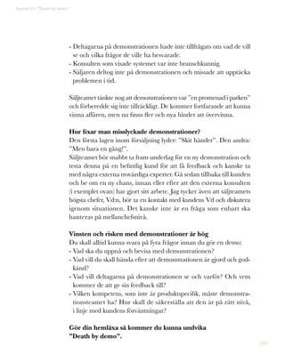 206
- Deltagarna på demonstrationen hade inte tillfrågats om vad de vill
se och vilka frågor de ville ha besvarade.
- Konsulten som visade systemet var inte branschkunnig.
- Säljaren deltog inte på demonstrationen och missade att upptäcka
problemen i tid.
Säljteamet tänkte nog att demonstrationen var ”en promenad i parken”
och förberedde sig inte tillräckligt. De kommer fortfarande att kunna
vinna affären, men nu finns fler och nya hinder att övervinna.
Hur fixar man misslyckade demonstrationer?
Den första lagen inom försäljning lyder: ”Skit händer”. Den andra:
”Men bara en gång!”.
Säljteamet bör snabbt ta fram underlag för en ny demonstration och
testa denna på en befintlig kund för att få feedback och kanske ta
med några externa trovärdiga experter. Gå sedan tillbaka till kunden
och be om en ny chans, innan eller efter att den externa konsulten
(i exemplet ovan) har gjort sitt arbete. Jag tycker även att säljteamets
högsta chefer, Vd:n, bör ta en kontakt med kundens Vd och diskutera
igenom situationen. Det kanske inte är en fråga som enbart ska
hanteras på mellanchefsnivå.
Vinsten och risken med demonstrationer är hög
Du skall alltid kunna svara på fyra frågor innan du gör en demo:
- Vad ska du uppnå och bevisa med demonstrationen?
- Vad vill du skall hända efter att demonstrationen är gjord och god-
känd?
- Vad vill deltagarna på demonstrationen se och varför? Och vem
kommer de att ge sin feedback till?
- Vilken kompetens, som inte är produktspecifik, måste demonstra-
tionsteamet ha? Hur skall de säkerställa att den är på rätt nivå,
i linje med kundens förväntningar?
Gör din hemläxa så kommer du kunna undvika
”Death by demo”.
Kapitel 51: ”Death by demo”
 