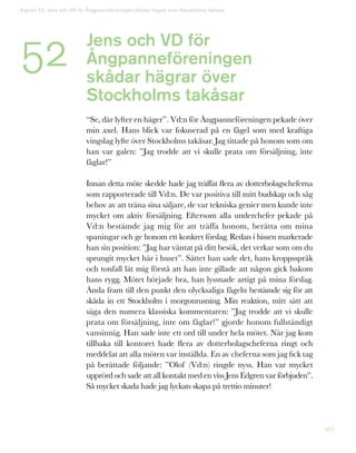 207
Kapitel 52: Jens och VD för Ångpanneföreningen skådar hägrar över Stockholms takåsar
52 Jens och VD för
Ångpanneföreningen
skådar hägrar över
Stockholms takåsar
“Se, där lyfter en häger”. Vd:n för Ångpanneföreningen pekade över
min axel. Hans blick var fokuserad på en fågel som med kraftiga
vingslag lyfte över Stockholms takåsar. Jag tittade på honom som om
han var galen: ”Jag trodde att vi skulle prata om försäljning, inte
fåglar!”
Innan detta möte skedde hade jag träffat flera av dotterbolagscheferna
som rapporterade till Vd:n. De var positiva till mitt budskap och såg
behov av att träna sina säljare, de var tekniska genier men kunde inte
mycket om aktiv försäljning. Eftersom alla underchefer pekade på
Vd:n bestämde jag mig för att träffa honom, berätta om mina
spaningar och ge honom ett konkret förslag. Redan i hissen markerade
han sin position: ”Jag har väntat på ditt besök, det verkar som om du
sprungit mycket här i huset”. Sättet han sade det, hans kroppsspråk
och tonfall lät mig förstå att han inte gillade att någon gick bakom
hans rygg. Mötet började bra, han lyssnade artigt på mina förslag.
Ända fram till den punkt den olycksaliga fågeln bestämde sig för att
skåda in ett Stockholm i morgonrusning. Min reaktion, mitt sätt att
säga den numera klassiska kommentaren: ”Jag trodde att vi skulle
prata om försäljning, inte om fåglar!” gjorde honom fullständigt
vansinnig. Han sade inte ett ord till under hela mötet. När jag kom
tillbaka till kontoret hade flera av dotterbolagscheferna ringt och
meddelat att alla möten var inställda. En av cheferna som jag fick tag
på berättade följande: ”Olof (Vd:n) ringde nyss. Han var mycket
upprörd och sade att all kontakt med en viss Jens Edgren var förbjuden”.
Så mycket skada hade jag lyckats skapa på trettio minuter!
 