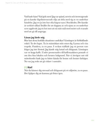 209
Vad hade hänt? Vad gick snett? Jag var spänd, nervös och överreagerade
på en kanske fågelintresserads vilja att dela med sig av en underbar
händelse. Jag vet ju inte hur ofta hägrar syns i Stockholm. Det kanske
är oerhört sällan! Istället för att slappna av och njuta av en underbar
scen upplevde jag ett hot mot att nå mitt mål med mötet och svarade
med att gå till angrepp.
Läxan jag lärde mig
Hur kan dessa hotfulla situationer undvikas? Lösningen är förbluffande
enkel: Ta det lugnt. Ta in människan mitt emot dig. Lyssna och visa
respekt. Fundera, ta en paus. I veckan träffade jag en person vars
frågor jag inte förstod. Jag kände mig hotad och ifrågasatt. Lösningen
var en kopp kaffe. Under promenaden till kaffemaskinen pratade vi
om den fina lokalen och hennes bakgrund. När vi återigen satt vid
mötesbordet hade jag en bättre känsla för henne och hennes farhågor.
Nu var jag redo att gå vidare i samtalet.
[!] Råd!
När du känner dig stressad och ifrågasatt på ett säljmöte, ta en paus.
Det hjälper dig att komma på fötter igen.
Kapitel 52: Jens och VD för Ångpanneföreningen skådar hägrar över Stockholms takåsar
 