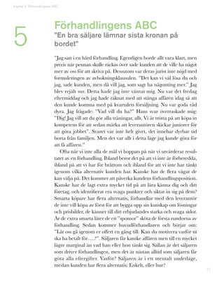 21
Förhandlingens ABC
”En bra säljare lämnar sista kronan på
bordet”
”Jag satt i en hård förhandling. Egentligen borde allt vara klart, men
precis när pennan skulle räckas över sade kunden att de ville ha något
mer av oss för att skriva på. Dessutom var deras jurist inte nöjd med
formuleringen av avbokningsklausulen. ”Det kan vi väl lösa du och
jag, sade kunden, men då vill jag, som sagt ha någonting mer.” Jag
blev rejält sur. Detta hade jag inte väntat mig. Nu var det fredag
eftermiddag och jag hade räknat med att stänga affären idag så att
den kunde komma med på kvartalets försäljning. Nu var goda råd
dyra. Jag frågade: ”Vad vill du ha?” Hans svar överraskade mig:
”Dig! Jag vill att du gör alla träningar, allt. Vi är trötta på att köpa in
kompetens för att sedan märka att leverantören skickar juniorer för
att göra jobbet”. Svaret var inte helt givet, det innebar dyrbar tid
borta från familjen. Men det var allt i detta läge jag kunde göra för
att få affären.”
Ofta når vi inte alla de mål vi hoppats på när vi utvärderar resul-
tatet av en förhandling. Ibland beror det på att vi inte är förberedda,
ibland på att vi har för bråttom och ibland för att vi inte har tänkt
igenom vilka alternativ kunden har. Kanske har de flera vägar de
kan välja på. Det kommer att påverka kundens förhandlingsposition.
Kanske har de lagt extra mycket tid på att lära känna dig och ditt
företag, och identifierat era svaga punkter och siktat in sig på dem?
Smarta köpare har flera alternativ, förhandlar med den leverantör
de inte vill köpa av först för att bygga upp sin kunskap om lösningar
och prisbilder, de känner till ditt erbjudandes starka och svaga sidor.
Är de extra smarta låter de en ”sponsor” sköta de första rundorna av
förhandling. Sedan kommer huvudförhandlaren och börjar om:
”Låt oss gå igenom er offert en gång till. Kan du motivera varför ni
ska ha betalt för….?”. Säljaren får kanske affären men till en mycket
lägre marginal än vad han eller hon tänkt sig. Sällan är det säljaren
som driver förhandlingen, men det är nästan alltid som säljaren får
göra alla eftergifter. Varför? Säljaren är i ett mentalt underläge,
medan kunden har flera alternativ. Enkelt, eller hur?
5
Kapitel 5: Förhandlingens ABC
 