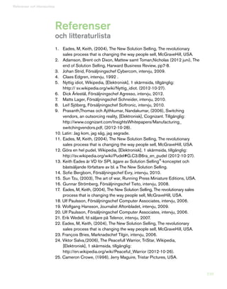 210
Referenser
och litteraturlista
Referenser och litteraturlista
1.	 Eades, M, Keith, (2004), The New Solution Selling, The revolutionary
	 sales process that is changing the way people sell, McGraveHill, USA.
2.	 Adamson, Brent och Dixon, Mattew samt Toman,Nicholas (2012 juni), The
	 end of Solution Selling, Harward Business Review, pp7-8.
3.	 Johan Strid, Försäljningschef Cybercom, intervju, 2009.
4.	 Claes Edgren, intervju, 1992 .
5.	 Nyttig idiot, Wikipedia, [Elektronisk], 1 skärmsida, tillgänglig:
	 hhtp:// sv.wikipedia.org/wiki/Nyttig_idiot. (2012-10-27).
6.	 Dick Ärlestål, Försäljningschef Agresso, intervju, 2012.
7.	 Matts Lager, Försäljningschef Schneider, intervju, 2010.
8.	 Leif Sjöberg, Försäljningschef Softronic, intervju, 2010.
9.	 Prasanth,Thomas och Ajithkumar, Nandakumar, (2006), Switching
	 vendors, an outsorcing reality, [Elektronisk], Cognizant. Tillgänglig:
	http://www.cognizant.com/InsightsWhitepapers/Manufacturing_
	 switchingvendors.pdf, (2012-10-28).
10. Latin: Jag kom, jag såg, jag segrade.
11.	Eades, M, Keith, (2004), The New Solution Selling, The revolutionary
	 sales process that is changing the way people sell, McGraveHill, USA.
12. Göra en hel pudel, Wikipedia, [Elektronisk], 1 skärmsida, tillgänglig:
	 http://sv.wikipedia.org/wiki/Pudel#G.C3.B6ra_en_pudel (2012-10-27).
13.	Keith Eades är VD för SPI, ägare av Solution Selling®
-konceptet och
	 bästsäljande författare av bl. a The New Solution Selling.
14.	Sofie Bergbom, Försäljningschef Evry, intervju, 2010.
15.	Sun Tzu, (2003), The art of war, Running Press Miniature Editions, USA.
16.	Gunnar Strömberg, Försäljningschef Tieto, intervju, 2008.
17.	 Eades, M, Keith, (2004), The New Solution Selling, The revolutionary sales
	 process that is changing the way people sell, McGraveHill, USA.
18. Ulf Paulsson, Försäljningschef Computer Associates, intervju, 2006.
19. Wolfgang Hansson, Journalist Aftonbladet, intervju, 2009.
20. Ulf Paulsson, Försäljningschef Computer Associates, intervju, 2006.
21. Erik Wedell, fd säljare på Telenor, intervju, 2007.
22. Eades, M, Keith, (2004), The New Solution Selling, The revolutionary
	 sales process that is changing the way people sell, McGraveHill, USA.
23. François Bries, Marknadschef Tilgin, intervju, 2006.
24. Viktor Salva,(2006), The Peacefull Warrior, TriStar, Wikipedia,
	 [Elektronisk], 1 skärmsida, tillgänglig:
	 http://en.wikipedia.org/wiki/Peaceful_Warrior (2012-10-26).
25. Cameron Crowe, (1996), Jerry Maguire, Tristar Pictures, USA.
 