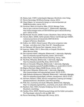 211
Referenser och litteraturlista
26. Adizes, Isak, (1997), Ledarskapets fallgropar, Stockholm, Liber förlag.
27.	 Ronne Hamerslag, VD Effecte Sverige, intervju, 2012.
28.	Claes Edgren, f.d. ansvarig för design av instrumentpanelen på
	 SAAB Automobile, intervju, 2011.
29. Horstman, Mark och Auzenne, Mike, (2010), Manager Tools,
	 How to give a decision briefing part 1 , [Elektronisk], tillgänglig:
	http://www.manager-tools.com/2010/03/how-give-a-decisionbriefing-
	 part-1 (2012-10-27).
30. MacHiavelli, Niccolò, (2009), Fursten, Stockholm, Natur  Kultur förlag.
31. Hansen, Björn, (2006), Varför lyckades Telenor med försäljningen 2006?,
	 material presenterat vid frukostmöte 2007-02-06 för
	 Lindgren  Partners, Stockholm.
32. Collins, Jim, (2001), Good to great: Why some companies make
	 the leap... and others don’t, New York, NY : HarperBusiness.
33. Jim Palmqvist, VD Svensk Fast i Uppsala, intervju, 2012.
34. Isaacson, Walter, (2011), Steve Jobs, en biografi, Stockholm,
	 Albert Bonnier förlag
35. Den trojanska hästen, Wikipedia, [Elektronisk], 1 skärmsida, tillgänglig:
	 http://sv.wikipedia.org/wiki/Trojanska_hasten, (20121027).
36. Claes Peyron, Adviokat Mannheimer-Swartling, intervju, 1994.
37.	 Rip Kirby, Wikipedia, [Elektronisk], 1 skärmsida, tillgänglig:
	 http://sv.wikipedia.org/wiki/Rip_Kirby. (2012-10-27).
38. Göra en hel pudel, Wikipedia, [Elektronisk], 1 skärmsida, tillgänglig:
	 http://sv.wikipedia.org/wiki/Pudel#G.C3.B6ra_en_pudel (2012-10-27).
39. Magnus Reichard, Säljare SAAB Group, intervju, 2012.
40. Agil metod, Wikipedia, [Elektronisk], 1 skärmsida, tillgänglig:
	 http://www.prologon.net/index.php/agil-metod. (2012-10-27).
41.	 Agile Software development, Wikipedia, [Elektronisk], 1 skärmsida, tillgänglig:
	 http://en.wikipedia.org/wiki/Agile_software_development. (2012-10-27).
42.	Normann, Richard, (1992), Service management: Ledning och strategi i
	 tjänsteproduktionen, Stockholm, Liber-Hermod förlag.
43. FUD, fear, uncertainty and doubt, Wikipedia, [Elektronisk], tillgänglig:
	 http:// en.wikipedia.org/wiki/Fear,_uncertainty_and_doubt. (2012-10-27).
44. Rackham, Niel, (1991), Komplex försäljning, från tro till vetande,
	 Stockholm, Liberförlag.
45. Hackley, Chris, (2007), Marketing psychology and the hidden persuaders,
	 The Psycologist, volume N:o 20, pp 488- 491.
46. Ronne Hamerslag, VD Manergize AB, intervju, 2012.
 