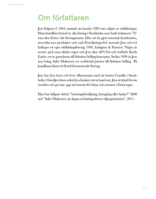 212
Om författaren
Jens Edgren (f. 1964) startade sin karriär 1989 som säljare av utbildningar.
Hans kundlista bestod av alla företag i Stockholm som hade bokstaven ”S”
som den första i sitt företagsnamn. Efter att ha gjort tusentals kundmöten,
utvecklat nya produkter och varit Försäljningschef startade Jens och två
kollegor ett eget utbildningsföretag 1994, Lindgren  Partners. Några år
senare gick man skilda vägar och Jens åkte till USA och träffade Keith
Eades, en av grundarna till Solution Selling-konceptet. Sedan 1999 är Jens
nya bolag, Sales Makeover, en certifierad partner till Solution Selling. På
kundlistan finns ett flertal börsnoterade företag.
Jens har fyra barn och lever tillsammans med sin hustru Camilla i Stock-
holm.Ifamiljenfinnsocksåfyrakanineratttahandom.Jensärkändförsin
envishet och ger inte upp sitt intresse för båtar och motorer i första taget.
Han har tidigare skrivit ”Lösningsförsäljning, framgång eller fiasko?” 2008
och ”Sales Makeover, att skapa en lösningsdriven säljorganisation”, 2011.
Om författaren
 