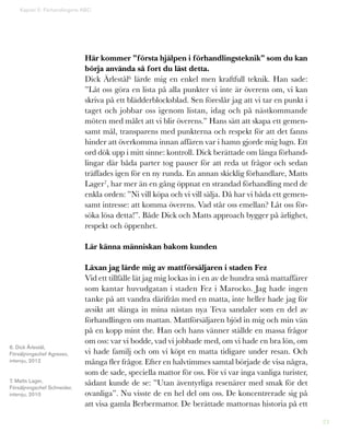23
Här kommer ”första hjälpen i förhandlingsteknik” som du kan
börja använda så fort du läst detta.
Dick Ärlestål6 lärde mig en enkel men kraftfull teknik. Han sade:
”Låt oss göra en lista på alla punkter vi inte är överens om, vi kan
skriva på ett blädderblocksblad. Sen föreslår jag att vi tar en punkt i
taget och jobbar oss igenom listan, idag och på nästkommande
möten med målet att vi blir överens.” Hans sätt att skapa ett gemen-
samt mål, transparens med punkterna och respekt för att det fanns
hinder att överkomma innan affären var i hamn gjorde mig lugn. Ett
ord dök upp i mitt sinne: kontroll. Dick berättade om långa förhand-
lingar där båda parter tog pauser för att reda ut frågor och sedan
träffades igen för en ny runda. En annan skicklig förhandlare, Matts
Lager7, har mer än en gång öppnat en strandad förhandling med de
enkla orden: ”Ni vill köpa och vi vill sälja. Då har vi båda ett gemen-
samt intresse: att komma överens. Vad står oss emellan? Låt oss för-
söka lösa detta!”. Både Dick och Matts approach bygger på ärlighet,
respekt och öppenhet.
Lär känna människan bakom kunden
Läxan jag lärde mig av mattförsäljaren i staden Fez
Vid ett tillfälle lät jag mig lockas in i en av de hundra små mattaffärer
som kantar huvudgatan i staden Fez i Marocko. Jag hade ingen
tanke på att vandra därifrån med en matta, inte heller hade jag för
avsikt att slänga in mina nästan nya Teva sandaler som en del av
förhandlingen om mattan. Mattförsäljaren bjöd in mig och min vän
på en kopp mint the. Han och hans vänner ställde en massa frågor
om oss: var vi bodde, vad vi jobbade med, om vi hade en bra lön, om
vi hade familj och om vi köpt en matta tidigare under resan. Och
många fler frågor. Efter en halvtimmes samtal började de visa några,
som de sade, speciella mattor för oss. För vi var inga vanliga turister,
sådant kunde de se: ”Utan äventyrliga resenärer med smak för det
ovanliga”. Nu visste de en hel del om oss. De koncentrerade sig på
att visa gamla Berbermattor. De berättade mattornas historia på ett
Kapitel 5: Förhandlingens ABC
6. Dick Ärlestål,
Försäljningschef Agresso,
intervju, 2012
7. Matts Lager,
Försäljningschef Schneider,
intervju, 2010
 
