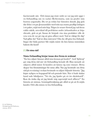 24
fascinerande sätt. Och innan jag visste ordet av var jag mitt uppe i
en förhandling om en vacker Berbermatta, som nu pryder min
hustrus yogastudio. Du vet ju redan hur historien slutade. Jag gick
där ifrån i ett par Jesussandaler med min nya matta prydligt inslagen
i ett paket, nöjd med mitt köp. Några år senare förstod jag vad deras
enkla taktik, utvecklad till perfektion under århundraden av köp-
slående, gick ut på. Innan de började visa sina produkter ville de
veta vem de var på väg att göra affärer med. Vad är viktigt för dig?
Vad gillar du? Vad är dina intressen? Om du vill göra bra förhand-
lingar där båda partner blir nöjda måste du lära känna människan
bakom din kund!
[!] Ett sista råd!
Nästa förhandling börjar innan den första är avslutad
”En bra säljare lämnar alltid sista kronan på bordet!”. Leif Sjöberg8
gav mig detta råd när vår förhandling hettade till. Han menade att
säljaren alltid måste få kunden att känna sig som vinnare. Detta
skapar bra förutsättningar för nästa affär. När jag berättade om detta
råd på en träning i veckan berättade en säljare följande historia: ”Jag
köpte nyligen en begagnad bil och prutade hårt. När vi hade skakat
hand sade bilsäljaren: ”Vet du, jag bjuder på ett års däckshotell”.
Kan du tänka dig att jag kände mig supernöjd med affären?” En
historia att minnas. Lösningsförsäljning går alltid ut på att få nöjda
kunder. Och alla minns en bra förhandling.
Kapitel 5: Förhandlingens ABC
8. Leif Sjöberg,
Försäljningschef Softronic,
intervju, 2010
 
