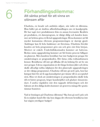 25
Förhandlingsdilemma:
Att sänka priset för att vinna en
olönsam affär
Charlotta, en lovade och ambitiös säljare, står inför ett dilemma.
Hon håller på att slutföra affärsförhandlingen om ett kundprojekt.
De har tagit över produktionen från en annan leverantör. Kvalitén
på produkten, ett datorprogram, är riktigt dålig och kunden kom-
mer att behöva göra ett flertal uppgraderingar. Dessa kommer att bli
mycket kostsamma eftersom programmeringen är slarvigt gjord.
Ändringar kan få hela funktioner att försvinna. Charlotta föreslår
kunden att hela programmet görs om och görs rätt från början.
Motivet är enkelt: Underhållskostnaden kommer att halveras.
Redan nästa uppgradering kommer att bli femtio procent billigare
än planerat. Men kundens beställare har inte budgeterat pengar för
omskrivningen av programkoden. Det fattas cirka tvåhundratusen
kronor. Beställarna vill inte gå tillbaka till sin ledning för att be om
mer pengar. I deras organisation är det långa beslutscykler och detta
skulle allvarligt rubba tidplanen för den planerade uppgraderingen
av det viktiga programmet. Charlotta vill inte gå ned i pris, hon har
kämpat hårt för att få upp konsultpriset per timme till en acceptabel
nivå. Hon vet dock att omskrivningen av programkoden skulle leda
till ett bättre program, högre kundnöjdhet och gladare slutanvän-
dare. I andra vågskålen står den tappade debiteringen och det
faktum att den dåliga koden kommer att generera många fler gratis-
timmar framöver.
Vad är lösningen på Charlottas dilemma? Ska hon gå ned i pris och
få en nöjdare kund eller ska hon släppa det eftersom beställarna inte
har någon ytterligare budget?
6
Kapitel 19: Förhandlingsdilemma
 