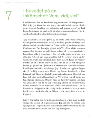 28
I huvudet på en
inköpschef: Veni, vidi, vici*
I kafferummet hos en kund blev jag presenterad för inköpschefen.
Helt ärligt: Jag kände hur min kropp blev stel för tänk om hon skulle
gå ut i en upphandling om säljträning och pressa priset? Jag bad
henne berätta om sin strategi för att göra bra upphandlingar. Här är
vad hon berättade mellan kaffemaskin och vägg.
”Jag erkänner: Mitt jobb går ut på att sänka våra totala kostnader,
ibland genom att samordna inköp och ibland genom att tvinga våra
chefer att sänka sina kvalitetskrav. Vissa chefer saknar helt förståelse
för ekonomin. Det första jag gör när min Vd vill att vi ska starta en
upphandling är att ta kontroll. Samla in fakta till en kravspecifikation,
kontrollera vilka leverantörer vi har och vilka andra som kan vara
aktuella. Arbetet kan ta ganska lång tid. Vi försöker starta under
våren om avtalet ska omförhandlas i slutet av året. En av de svåraste
delarna är att få mina chefer att enas om de tre till fem viktigaste
kraven på produkten, tjänsten och leverantören. Speciellt om upp-
handlingen berör flera avdelningar. Jag vill ju inte att upphandlingen
ska bli en dålig kompromiss. Det är nog få som förstår vilken tids-
krävande och ibland konfliktfylld process detta kan vara. Om cheferna
köpt helt utan kontroll kan ibland vår Vd behöva ryta till innan jag
kan slutföra processen. Om det finns en favoritleverantör som kan
vår verksamhet har de en klar fördel. Jag brukar be om informella
möten med dem för att få en åsikt om vår kravspecifikation så att vi
inte missar viktiga delar, lika viktigt är det att få deras accept att de
kan leverera om de får affären. Missar vi där kanske hela arbetet är
förgäves.
När vi drar igång den formella upphandlingen är jag noga med att
stänga alla dörrar till organisationen. Jag vill inte ha säljare som
springer runt i organisationen och bedriver lobbyverksamhet. Vi har
diskvalificerat leverantörer som inte följt riktlinjerna.
7
Kapitel 7: I huvudet på en inköpschef: Vini, vidi, vici*
 