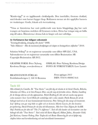 3
*Kinder-ägg®
är en äggliknande chokladgodis. Den innehåller, förutom choklad,
små leksaker som barnet bygger ihop. Reklamen menar att det uppfyller barnets
tre önskningar: Godis, leksak och överraskning.
**Vissa av historierna har varit publicerade som korta blogginlägg. Jag har varit
tvungen att begränsa storleken till fyratusen tecken. Detta har tvingat mig att hålla
mig till saken. Historierna i denna bok är längre och mer utförliga.
Av författaren har tidigare utkommit
”Lösningsförsäljning, framgång eller fiasko” 2008.
”Sales Makeover – Hur du maximerar försäljningen och skapar en lösningsdriven säljkultur” 2010.
Solution Selling®
är ett registrerat varumärke som tillhör SPI LLC, USA.
Salesmakeover är ett registrerat varumärke som tillhör Brainstation AB.
Copyright Brainstation AB 2012.
Grafisk Form: Peter Nyborg,	 OMSLAG: Peter Nyborg, Kredema Design
Kredema Design, www.kredema.se	FOTO AV FÖRFATTAREN: Love Lannér
	
Brainstation förlag
Fredrikslundsvägen 2, 168 34 Bromma
Tack till
Min älskade fru Camilla. De ”True Stories” som fått dig att skratta är de bästa! Emelie, Rebecka,
Sebastian och Oliva, ni är bäst.François Bries som får mig att fortsätta skriva. Mattias Lundberg
för de kluriga idéerna och din uppmuntran. Patrik Bredberg för ditt sätt att coacha mig igenom
svåra moment i livet. Cyrril Holm för ovärderliga råd i svåra stunder. Patrik Boman för att du
bidragit med två av de mest kommenterade historierna. Peter Nyborg för din energi och kreativitet.
Leif Sjöberg som gav mig både en affär och en historia Martin Lawitz för din kreativa
prospektering. David Friman för vår fina tid tillsammans. Min bror Claes Edgren för SocRR.
Olof Fredriksson för idén till ”The 2% difference”. Tack till alla kunder och leverantörer som har
bidragit till alla ”True Stories”. Tack också till Karin Higwall, Håkan Jidéus, Alexander Child,
Joel Karlsson, Gunnar Östberg, Peter Trajkovski och Ronne Hamerslag för att ni hjälpt mig
slutföra boken med korrekturläsning och med utvecklande kommentarer!
Förord: ”I din nästa bok vill jag ha många fler sköna historier att inspireras av.”
Första upplagan 2013
ISBN: 978-91-980067-6-6
 