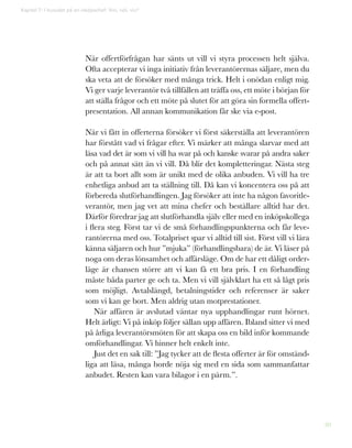 30
Kapitel 7: I huvudet på en inköpschef: Vini, vidi, vici*
När offertförfrågan har sänts ut vill vi styra processen helt själva.
Ofta accepterar vi inga initiativ från leverantörernas säljare, men du
ska veta att de försöker med många trick. Helt i onödan enligt mig.
Vi ger varje leverantör två tillfällen att träffa oss, ett möte i början för
att ställa frågor och ett möte på slutet för att göra sin formella offert-
presentation. All annan kommunikation får ske via e-post.
När vi fått in offerterna försöker vi först säkerställa att leverantören
har förstått vad vi frågar efter. Vi märker att många slarvar med att
läsa vad det är som vi vill ha svar på och kanske svarar på andra saker
och på annat sätt än vi vill. Då blir det kompletteringar. Nästa steg
är att ta bort allt som är unikt med de olika anbuden. Vi vill ha tre
enhetliga anbud att ta ställning till. Då kan vi koncentera oss på att
förbereda slutförhandlingen. Jag försöker att inte ha någon favoritle-
verantör, men jag vet att mina chefer och beställare alltid har det.
Därför föredrar jag att slutförhandla själv eller med en inköpskollega
i flera steg. Först tar vi de små förhandlingspunkterna och får leve-
rantörerna med oss. Totalpriset spar vi alltid till sist. Först vill vi lära
känna säljaren och hur ”mjuka” (förhandlingsbara) de är. Vi läser på
noga om deras lönsamhet och affärsläge. Om de har ett dåligt order-
läge är chansen större att vi kan få ett bra pris. I en förhandling
måste båda parter ge och ta. Men vi vill självklart ha ett så lågt pris
som möjligt. Avtalslängd, betalningstider och referenser är saker
som vi kan ge bort. Men aldrig utan motprestationer.
När affären är avslutad väntar nya upphandlingar runt hörnet.
Helt ärligt: Vi på inköp följer sällan upp affären. Ibland sitter vi med
på årliga leverantörsmöten för att skapa oss en bild inför kommande
omförhandlingar. Vi hinner helt enkelt inte.
Just det en sak till: ”Jag tycker att de flesta offerter är för omständ-
liga att läsa, många borde nöja sig med en sida som sammanfattar
anbudet. Resten kan vara bilagor i en pärm.”.
 