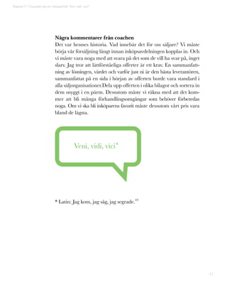 31
Några kommentarer från coachen
Det var hennes historia. Vad innebär det för oss säljare? Vi måste
börja vår försäljning långt innan inköpsavdelningen kopplas in. Och
vi måste vara noga med att svara på det som de vill ha svar på, inget
slarv. Jag tror att lättförståeliga offerter är ett krav. En sammanfatt-
ning av lösningen, värdet och varför just ni är den bästa leverantören,
sammanfattat på en sida i början av offerten borde vara standard i
alla säljorganisationer.Dela upp offerten i olika bilagor och sortera in
dem snyggt i en pärm. Dessutom måste vi räkna med att det kom-
mer att bli många förhandlingsomgångar som behöver förberedas
noga. Om vi ska bli inköparens favorit måste dessutom vårt pris vara
bland de lägsta.
Veni, vidi, vici*
* Latin: Jag kom, jag såg, jag segrade.10
Kapitel 7: I huvudet på en inköpschef: Vini, vidi, vici*
 