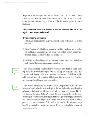 34
Säljarna litade inte på att kunden förstod vad de behövde. Deras
konkurrenter kanske misstänkte att delar saknades, men svarade
exakt på det kunden frågat efter och därför kunde presentera ett
lågt pris.
Hur undviker man att hamna i denna rävsax: Att veta för
mycket om kundens behov?
Tre alternativa strategier:
1. Låta någon annan i din säljorganisation tolka förfrågan och svara
på den.
2. Säga ”Nej tack” till affären innan ni har fått en chans att helt för-
stå vad kunden verkligen är ute efter. Helt enkelt be om klargöran-
den tills ni har förstått vad de vill betala för.
3. Fördröja upphandlingen så att kunden måste lägga den på hyllan
(och därmed förlänga kontraktet med er…).
I den första strategin måste säljaren och hans eller hennes team hålla
sig borta från upphandlingen. Det är viktigt att förklara detta för
kunden och berätta vad som annars kan hända. Behåll en strikt
affärsmässig attityd: ni måste friskriva er från ansvaret över funktio-
ner som upphandlingen inte innehållit.
I den andra strategin använder vi både vår position som tänkbar
leverantör och vårt förtroendekapital för att förhandla med kunden
och skapa förändringar i kravspecifikationen som gynnar oss. Det är
en klassisk Solution Selling®-teknik för att kringgå formella upp-
handlingar och inköpsavdelningar. Syftet är gott: vi vill ju att kunden
ska få den bästa lösningen och att det inte schabblas bort av inkö-
pare och externa konsulter. Vårt mål är att kunden ska göra om upp-
handlingsunderlaget så att det passar deras egentliga behov (som vi
uppfattar dem!).
Kapitel 8: Konsten att inte veta för mycket när du omförhandlar kontrakt
#1
#2
 