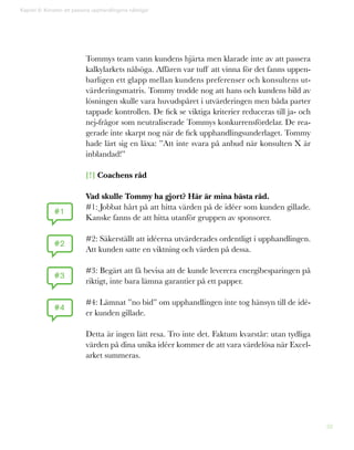 38
Tommys team vann kundens hjärta men klarade inte av att passera
kalkylarkets nålsöga. Affären var tuff att vinna för det fanns uppen-
barligen ett glapp mellan kundens preferenser och konsultens ut-
värderingsmatris. Tommy trodde nog att hans och kundens bild av
lösningen skulle vara huvudspåret i utvärderingen men båda parter
tappade kontrollen. De fick se viktiga kriterier reduceras till ja- och
nej-frågor som neutraliserade Tommys konkurrensfördelar. De rea-
gerade inte skarpt nog när de fick upphandlingsunderlaget. Tommy
hade lärt sig en läxa: ”Att inte svara på anbud när konsulten X är
inblandad!”
[!] Coachens råd
Vad skulle Tommy ha gjort? Här är mina bästa råd.
#1: Jobbat hårt på att hitta värden på de idéer som kunden gillade.
Kanske fanns de att hitta utanför gruppen av sponsorer.
#2: Säkerställt att idéerna utvärderades ordentligt i upphandlingen.
Att kunden satte en viktning och värden på dessa.
#3: Begärt att få bevisa att de kunde leverera energibesparingen på
riktigt, inte bara lämna garantier på ett papper.
#4: Lämnat ”no bid” om upphandlingen inte tog hänsyn till de idé-
er kunden gillade.
Detta är ingen lätt resa. Tro inte det. Faktum kvarstår: utan tydliga
värden på dina unika idéer kommer de att vara värdelösa när Excel-
arket summeras.
Kapitel 9: Konsten att passera upphandlingens nålsöga!
#1
#2
#3
#4
 