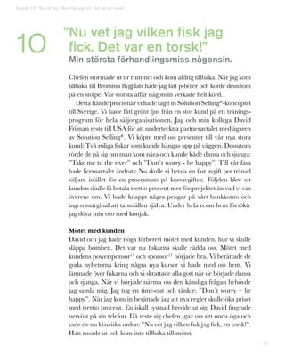 39
Kapitel 10: ”Nu vet jag vilken fisk jag fick. Det var en torsk!”
10 Nu vet jag vilken fisk jag
fick. Det var en torsk!”
Min största förhandlingsmiss någonsin.
Chefen stormade ut ur rummet och kom aldrig tillbaka. När jag kom
tillbaka till Bromma flygplats hade jag fått p-böter och körde dessutom
på en stolpe. Vår största affär någonsin verkade helt körd.
Detta hände precis när vi hade tagit in Solution Selling®-konceptet
till Sverige. Vi hade fått grönt ljus från en stor kund på ett tränings-
program för hela säljorganisationen. Jag och min kollega David
Friman reste till USA för att underteckna partneravtalet med ägaren
av Solution Selling®. Vi köpte med oss presenter till vår nya stora
kund: Två roliga fiskar som kunde hängas upp på väggen. Dessutom
rörde de på sig om man kom nära och kunde både dansa och sjunga:
”Take me to the river” och ”Don´t worry - be happy”. Till vår fasa
hade licensavtalet ändrats: Nu skulle vi betala en fast avgift per tränad
säljare istället för en procentsats på kursavgiften. Följden blev att
kunden skulle få betala trettio procent mer för projektet än vad vi var
överens om. Vi hade knappt några pengar på vårt bankkonto och
ingen marginal att ta smällen själva. Under hela resan hem försökte
jag döva min oro med konjak.
Mötet med kunden
David och jag hade noga förberett mötet med kunden, hur vi skulle
släppa bomben. Det var nu fiskarna skulle rädda oss. Mötet med
kundens powersponsor11 och sponsor11 började bra. Vi berättade de
goda nyheterna kring några nya kurser vi hade med oss hem. Vi
lämnade över fiskarna och vi skrattade alla gott när de började dansa
och sjunga. När vi började närma oss den känsliga frågan behövde
jag samla mig. Jag tog en time-out och tänkte: ”Don´t worry – be
happy”. När jag kom in berättade jag att nya regler skulle öka priset
med trettio procent. En iskall tystnad bredde ut sig. David fingrade
nervöst på sin telefon. Då reste sig chefen, gav oss sitt onda öga och
sade de nu klassiska orden: ”Nu vet jag vilken fisk jag fick, en torsk!”.
Han rusade ut och kom inte tillbaka till mötet.
”
 