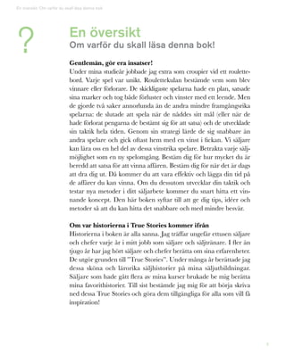4
En översikt
Om varför du skall läsa denna bok!
Gentlemän, gör era insatser!
Under mina studieår jobbade jag extra som croupier vid ett roulette-
bord. Varje spel var unikt. Roulettekulan bestämde vem som blev
vinnare eller förlorare. De skickligaste spelarna hade en plan, satsade
sina marker och tog både förluster och vinster med ett leende. Men
de gjorde två saker annorlunda än de andra mindre framgångsrika
spelarna: de slutade att spela när de nåddes sitt mål (eller när de
hade förlorat pengarna de bestämt sig för att satsa) och de utvecklade
sin taktik hela tiden. Genom sin strategi lärde de sig snabbare än
andra spelare och gick oftast hem med en vinst i fickan. Vi säljare
kan lära oss en hel del av dessa vinstrika spelare. Betrakta varje sälj-
möjlighet som en ny spelomgång. Bestäm dig för hur mycket du är
beredd att satsa för att vinna affären. Bestäm dig för när det är dags
att dra dig ut. Då kommer du att vara effektiv och lägga din tid på
de affärer du kan vinna. Om du dessutom utvecklar din taktik och
testar nya metoder i ditt säljarbete kommer du snart hitta ett vin-
nande koncept. Den här boken syftar till att ge dig tips, idéer och
metoder så att du kan hitta det snabbare och med mindre besvär.
Om var historierna i True Stories kommer ifrån
Historierna i boken är alla sanna. Jag träffar ungefär ettusen säljare
och chefer varje år i mitt jobb som säljare och säljtränare. I fler än
tjugo år har jag hört säljare och chefer berätta om sina erfarenheter.
De utgör grunden till ”True Stories”. Under många år berättade jag
dessa sköna och lärorika säljhistorier på mina säljutbildningar.
Säljare som hade gått flera av mina kurser brukade be mig berätta
mina favorithistorier. Till sist bestämde jag mig för att börja skriva
ned dessa True Stories och göra dem tillgängliga för alla som vill få
inspiration!
?
En översikt: Om varför du skall läsa denna bok
 