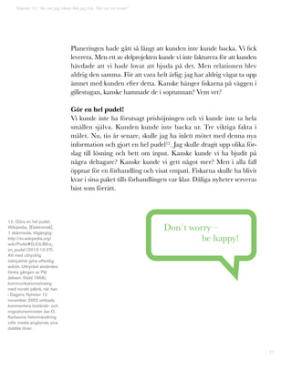 41
Planeringen hade gått så långt att kunden inte kunde backa. Vi fick
leverera. Men ett av delprojekten kunde vi inte fakturera för att kunden
hävdade att vi hade lovat att bjuda på det. Men relationen blev
aldrig den samma. För att vara helt ärlig: jag har aldrig vågat ta upp
ämnet med kunden efter detta. Kanske hänger fiskarna på väggen i
gillestugan, kanske hamnade de i soptunnan? Vem vet?
Gör en hel pudel!
Vi kunde inte ha förutsagt prishöjningen och vi kunde inte ta hela
smällen själva. Kunden kunde inte backa ur. Tre viktiga fakta i
målet. Nu, tio år senare, skulle jag ha inlett mötet med denna nya
information och gjort en hel pudel12. Jag skulle dragit upp olika för-
slag till lösning och bett om input. Kanske kunde vi ha bjudit på
några deltagare? Kanske kunde vi gett något mer? Men i alla fall
öppnat för en förhandling och visat empati. Fiskarna skulle ha blivit
kvar i sina paket tills förhandlingen var klar. Dåliga nyheter serveras
bäst som förrätt.
Don´t worry –
be happy!
12. Göra en hel pudel,
Wikipedia, [Elektronisk],
1 skärmsida, tillgänglig:
http://sv.wikipedia.org/
wiki/Pudel#G.C3.B6ra_
en_pudel (2012-10-27).
Att med uttrycklig
ödmjukhet göra offentlig
avbön. Uttrycket användes
första gången av Pål
Jebsen (född 1956),
kommunikationsstrateg
med norskt påbrå, när han
i Dagens Nyheter 12
november 2002 ombads
kommentera bistånds- och
migrationsminister Jan O.
Karlssons helomvändning
inför media angående sina
dubbla löner.
Kapitel 10: ”Nu vet jag vilken fisk jag fick. Det var en torsk!”
 