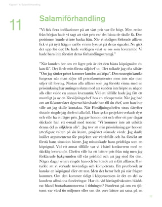 42
Salamiförhandling
”Vi fick flera indikationer på att vårt pris var för högt. Men redan
från början hade vi sagt att vårt pris var det bästa de skulle få. Den
positionen kunde vi inte backa från. När vi slutligen förlorade affären
fick vi på nytt frågan varför vi inte lyssnat på deras signaler. Nu gick
det upp för oss: De hade verkligen velat se oss som leverantör. Vi
hade bara inte förstått deras förhandlingsstrategi.”
”När kunden ber om ett lägre pris är det den bästa köpsignalen du
kan få”. Det lärde min första säljchef ut. Det tolkade jag ofta såhär:
”Om jag sänker priset kommer kunden att köpa”. Den strategin kanske
fungerar när man säljer till privatkonsumenter men inte när man
säljer till företag. Nästan alla affärer som jag försökt vinna med en
prissänkning har antingen slutat med att kunden inte köpte av någon
alls eller valde en annan leverantör. Vid ett tillfälle hade jag fått ett
muntligt ja av en Försäljningschef hos en teleoperatör. När jag bad
om att få kontraktet signerat hänvisade han till sin chef, som han inte
ville att jag skulle kontakta. När Försäljningschefen strax därefter
slutade ringde jag chefen i alla fall. Han tyckte projektet verkade dyrt
och ville ha ett lägre pris. Jag gav honom det och efter ett par dagar
skickade han ett e-mail med texten: ”Vi kommer inte att utbilda
denna del av säljkåren alls”. Jag tror att min prissänkning gav honom
ytterligare vatten på sin kvarn, projektet saknade värde. Jag skulle
istället argumenterat för projektet var värdefullt och ha försökt att
förstå hans situation bättre. Jag misstolkade hans prisfråga som en
köpsignal. Vid ett annat tillfälle var vi i hård konkurrens med en
skicklig leverantör. Chefen ville ha ett bättre pris från mig men jag
förklarade bakgrunden till vår prisbild och att jag stod för den.
Några dagar senare ringde han och berättade att vi fått affären. Han
tyckte att vi verkade trovärdiga och kompetenta. Ett prutförsök är
kanske en köpsignal eller ett test. Men det beror helt på när frågan
kommer. Om den kommer tidigt i köpprocessen är det en del av
kundens allmänna funderingar. Har du vid lördagsfrukosten blädd-
rat bland bostadsannonserna i tidningen? Funderat på om en sjö-
tomt var värd tio miljoner eller om det vore bättre att satsa på en
Kapitel 11: Salamiförhandling
11
 