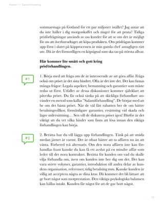 44
sommarstuga på Gotland för ett par miljoner istället? Jag antar att
du inte häller i dig morgonkaffet och ringer för att pruta? Tidiga
prisförfrågningar används av oss kunder för att se om det är möjligt
för oss att överhuvudtaget att köpa produkten. Om prisfrågan kommer
upp först i slutet på köpprocessen är min gamla chef antagligen rätt
ute. Då är det förmodligen en köpsignal som ska tas på största allvar.
Här kommer lite smått och gott kring
prisförhandlingen.
1. Börja med att fråga om de är intresserade av att göra affär. Fråga
också om priset är det sista hindret. Ofta är det inte det. Det kan finnas
många frågor: Legala aspekter, bemanning och garantier som måste
redas ut först. Utfallet av dessa diskussioner kommer självklart att
påverka priset. Du får också tänka på att skickliga förhandlare an-
vänder en metod som kallas ”Salamiförhandling”. De börjar med att
be om det bästa priset. När de väl fått rabatten ber de om bättre
betalningsvillkor, förmånligare garantier, ersättning vid skada och
lägre milersättning… Sen vill de diskutera priset igen! Därför är det
viktigt att du vet vilka hinder som finns att lösa innan den riktiga
förhandlingen kan börja.
2. Berätta hur du vill lägga upp förhandlingen. Tänk på att smida
medan järnet är varmt. Det är oftast bättre att ta affären nu än att
vänta. Förbered två alternativ. Om den stora affären inte kan för-
handlas fram kanske du kan få ett avslut på en mindre affär som
leder till det stora kontraktet. Berätta för kunden om vad du skulle
vilja förhandla om, även om kunden inte ber dig om det. Det kan
vara större volymer, garantier, introduktion till andra delar av kun-
dens organisation, referenser, tidig betalning mm. Kanske kunden är
villig att acceptera några av dina krav. Då kommer det bli lättare att
ge bort något som motprestation. Den viktiga psykologiska balansen
kan hållas intakt. Kunden får något för att de gav bort något.
Kapitel 11: Salamiförhandling
#1
#2
 