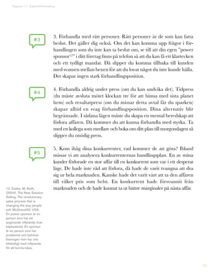 45
3. Förhandla med rätt personer. Rätt personer är de som kan fatta
beslut. Det gäller dig också. Om det kan komma upp frågor i för-
handlingen som du inte kan ta beslut om, se till att din egen ”power
sponsor12” i ditt företag finns på telefon så att du kan få ett klartecken
och ett tydligt mandat. Då slipper du komma tillbaka till kunden
med svansen mellan benen för att du lovat något du inte kunde hålla.
Det skapar ingen stark förhandlingsposition.
4. Förhandla aldrig under press (om du kan undvika det). Tidpress
(du måste avsluta mötet klockan tre för att hinna med sista planet
hem) och resultatpress (om du missar detta avtal får du sparken)
skapar alltid en svag förhandlingsposition. Dina alternativ blir
begränsade. I sådana lägen måste du skapa en mental beredskap att
förlora affären. Då kommer du att kunna förhandla med styrka. Ta
med en kollega som medlare och boka om ditt plan till morgondagen så
slipper du onödig press.
5. Kom ihåg dina konkurrenter, vad kommer de att göra? Ibland
missar vi att analysera konkurrenternas handlingsplan. En av mina
kunder förlorade en stor affär till en konkurrent som var i ett desperat
läge. De hade inte råd att förlora, då hade de varit tvungna att dra
sig ur hela marknaden. Kanske hade det varit värt att ta den affären
till vilket pris som helst. En konkurrent hade försvunnit från
marknaden och de hade kunnat ta ut bättre marginaler på nästa affär.
Kapitel 11: Salamiförhandling
#3
#4
#5
12. Eades, M, Keith,
(2004), The New Solution
Selling, The revolutionary
sales process that is
changing the way people
sell, McGraveHill, USA.
En power sponsor är en
person som har ett
avgörande inflytande över
köpbeslutet. En sponsor
är en person som har
problemet och behöver
lösningen men har inte
tillräckligt med inflytande
för att kunna köpa.
 