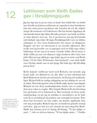 47
Lektionen som Keith Eades
gav i försäljningsjudo
Jag har lagt åtta år på att vinna en kund. Inte heltid eller ens deltid
men försökt med jämna mellanrum att expandera mina kontaktytor
från den enda person jag känner där. Luncher då och då, inbjud-
ningar till seminarier och bokreleaser. Det har funnits öppningar då
min kontakt slussat mig vidare till andra personer som borde ha behov
av mina tjänster, men nej. En av personerna som jag fick kontakt
med skickade mig vidare till några Försäljningschefer som var inbitna
anhängare av våra värsta konkurrenter. En annan var bloggarnas
bloggare och inte var intresserad av att utveckla säljteamen. Den
tredje som jag besökte var så upptagen med att hålla egna säljut-
bildningar att det tog ett år innan vi kunde träffas. Precis innan vi
skulle träffas på nytt och diskutera några konkreta idéer bytte hon
jobb. Eftersom jag aldrig ger upp tänkte jag att ett möte med Keith
Eades, Vd för Sales Performance International13, som ändå skulle
vara i Sverige, kunde vara ett nytt grepp. Det hade jag i alla fall aldrig
prövat förut.
Keith skakade världsvant hand med Rickard, min kontakt. Jag
fixade kaffe och fikabröd åt oss alla. Efter en kort inledning bad
Keith Rickard att berätta om sin bransch, sitt företag och marknads-
läget. Rickard höll sin vanliga utläggning om hur duktiga de var och
så vidare. Den hade jag hört i åtta år. Keith nöjde sig inte utan frågade
Rickard om hur deras marknadsposition kunde vara en styrka för
dem men också en svaghet. Här började Rickard till min förvåning
luta sig framåt och se bekymrad ut. Han berättade att deras mark-
nadsledarskap var på väg att urholkas av nischaktörer, att de hade
svårt få en utväxling på sin position som strategisk leverantör. Trots
deras fina leveranser var han osäker om kunden uppfattade dem
som nog strategiska. Rickard såg inte att kunderna pratade strategi
med dem. Jag var helt tyst och väntade på nästa drag från Keith.
Skulle han komma med ett förslag till lösning, ”Vi kan hjälpa er
med…”, eller en referens historia: ”Vi har hjälpt andra…”? Istället
Kapitel 12: Lektionen som Keith Eades gav i försäljningsjudo
12
13. Keith Eades är VD
för SPI, ägare av Solution
Selling®
-konceptet och
bästsäljande författare av
bl. a The New Solution
Selling.
 