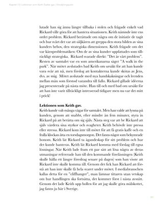 49
lutade han sig ännu längre tillbaka i stolen och frågade enkelt vad
Rickard ville göra för att hantera situationen. Keith nämnde inte ens
ordet problem. Rickard berättade om några om de initiativ de tagit
och hur svårt det var att säljkåren att greppa den stora bilden av sina
kunders behov, den strategiska dimensionen. Keith frågade om det
var kärnproblematiken: Om de av sina kunder uppfattades som till-
räckligt strategiska. Rickard svarade direkt: ”Det är vårt problem”.
Resten av samtalet var en som amerikanarna säger ”A walk in the
park”. När mötet avslutades bad Keith om ursäkt för att han kunde
vara svår att nå, men förslog att kontakterna kunde skötas av Jens,
dvs. av mig. Mötet avslutade med nya handskakningar och leenden
mellan män som förstod varandra till fullo. Rickard gillade idéerna
jag presenterade på nästa möte. Han till och med bad om ursäkt för
att han inte varit tillräckligt intresserad tidigare men nu var det mitt
i prick!
Lektionen som Keith gav.
Keith kunde valt många vägar för samtalet. Men han valde att lyssna på
kunden, genom att snabbt, efter mindre än fem minuter, styra in
Rickard på att berätta om sig själv. Nästa steg var att be Rickard att
själv värdera sina styrkor och svagheter. Keith behövde inte pressa
eller stressa. Rickard kom inte till mötet för att få gratis kaffe och en
fralla klockan åtta en torsdagsmorgon. Det fanns något som bekymrade
honom. Keith lät Rickard ta ägandeskap för sitt problem och hur
det kunde hanteras. Keith lät Rickard komma med förslag till egna
lösningar. När Keith lade fram ett par sätt att lösa några av deras
utmaningar refererade han till den kommande föreläsningen (Keith
skulle hålla ett längre föredrag senare på dagen) som han visste att
Rickard inte skulle komma till. Genom det fick han Rickard att för-
stå att han inte skulle få hela svaret under mötet. I mediabranschen
kallas detta för en ”cliffhanger”, man lämnar tittaren utan vetskap
om hur handlingen ska fortsätta, det kommer först i nästa avsnitt.
Genom det lade Keith upp bollen för att jag skulle göra målskottet,
jag fanns ju här i Sverige.
Kapitel 12: Lektionen som Keith Eades gav i försäljningsjudo
 