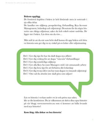 5
En översikt: Om varför du skall läsa denna bok
Bokens upplägg
De femtiotvå kapitlen i boken är helt fristående men är sorterade i
sju olika delar.
De handlar om säljknep, prospektering, förhandling, Key-Account
Management, ledarskap och säljstrategi. Dessutom får du några his-
torier om riktiga säljmissar, saker du helt enkelt måste undvika. De
ligger sist i boken. Läs dem om du törs....
Mitt mål är att du när som helst skall kunna slå upp boken och hitta
en historia som ger dig en ny vinkel på en ledar- eller säljutmaning.
Del 1	Ger dig tips för hur du skall skapa nya affärer
Del 2	Ger dig verktyg för att skapa ”win-win”-förhandlingar
Del 3	Ger dig ovärderliga säljknep
Del 4	Ger alla Key-Account Managers stöd i sitt utmanande arbete
Del 5	Ger dig heta tips för att förbättra ditt ledarskap
Del 6	Ger dig ett nya idéer om hur man skapar en vinnande säljstrategi
Del 7	Om vad du absolut inte skall göra som säljare!
Läs en historia i veckan under ett år och pröva nya saker,
kliv ur din komfortzon. Du är välkommen att skriva dina egna historier
på vår blogg: www.truestories.nu som vi kommer att hålla levande
med nya historier!
Kom ihåg: Alla älskar en bra historia!
 