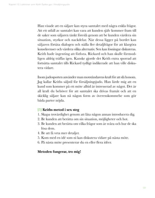 50
Han visade att en säljare kan styra samtalet med några enkla frågor.
Att ett utfall av samtalet kan vara att kunden själv kommer fram till
de saker som säljaren tänkt föreslå genom att be kunden värdera sin
situation, styrkor och nackdelar. När dessa ligger på bordet kan
säljaren förtäta dialogen och ställa fler detaljfrågor för att klargöra
konsekvenser och värdera olika alternativ. Sen kan lösningar diskuteras.
Keith hade ingenting att förlora. Rickard och han skulle förmod-
ligen aldrig träffas igen. Kanske gjorde det Keith extra sporrad att
fortsätta samtalet tills Rickard tydligt indikerade att han ville disku-
tera vidare.
Inom judosporten använder man motståndarens kraft för att slå honom.
Jag kallar Keiths säljstil för försäljningsjudo. Han lärde mig att en
kund som kommer på ett möte alltid är intresserad av något. Det är
all kraft du behöver för att samtalet ska drivas framåt och att en
skicklig säljare kan nå någon form av överenskommelse som gör
båda parter nöjda.
[!] Keiths metod i sex steg
1. Skapa trovärdighet genom att låta någon annan introducera dig.
2. Be kunden att berätta om sin situation, möjligheter och hot.
3. Be kunden att berätta om vilka frågor som är svåra och hur de ska
lösa dem.
4. Be att få veta mer detaljer.
5. Kom med en idé som ni kan diskutera vidare på nästa möte.
6. På nästa möte presenterar du en eller flera idéer.
Metoden fungerar, tro mig!
Kapitel 12: Lektionen som Keith Eades gav i försäljningsjudo
 
