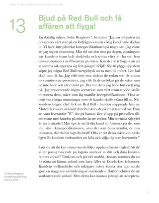 51
Bjud på Red Bull och få
affären att flyga!
En skicklig säljare, Sofie Bergbom14, berättar: ”Jag var inbjuden att
presentera vårt svar på en förfrågan som en viktig kund hade skickat
ut. Vi hade inte påverkat kravspecifikationen på något sätt. Jag visste
att jag tog en chansning. Min tid var den sista på dagen, gissningsvis
var kundens team helt slutkörda och trötta efter att ha sett fem
demonstrationer av IT-system på raken. Kan det bli tråkigare än att
se samma sak upprepa sig fem gånger i följd? För att pigga upp dem
köpte jag några Red Bull energidryck att ta med till mötet. Lite kul
skall man få ha. Jag ville inte visa sådant de redan sett de andra
leverantörerna presentera, jag ville få deras fokus på de saker som
de inte hade sett eller tänkt på. Det var detta jag hade förberett mig
på. Jag presenterade några scenarion som vårt team trodde skulle
intressera dem, saker som låg utanför kravspecifikationen. Vissa av
dem var riktiga utmaningar som de kanske skulle vakna till av. När
kundens högste chef fick en Red Bull i handen slappnade han av.
Mötet blev succé och kort därefter skrev de på ett avtal med oss. Från
att vara leverantör ”B” (sist på banan) klev vi upp på prispallen till-
sammans med kunden på mindre än tre veckor. Min normala säljcykel
är sex månader! Mitt tips är att få din kund att fokusera på det som
inte står i kravspecifikationen, utan det som finns utanför, de nya
tankarna, där du har lagt din kraft! Ofta är det dessa saker som verk-
ligen får kundens verksamhet att lyfta och välja dig som leverantör.”
Tror du att du kan vinna om du följer upphandlarens regler? Att de
sätter poäng baserade på logiska analyser av ditt och dina konkur-
renters anbud? Tänk om och gör det snabbt. Annars kommer du att
fortsätta att lämna anbud som bara fyller ut Excelarkets kolumner.
Kundens mellanchefer och inköpare måste kunna visa upp att de
gjort en noggrann utvärdering av marknaden. Därför behöver de tre
konkurrerande anbud. Men detta kan kännas jobbigt att acceptera.
14.Sofie Bergbom,
Försäljningschef Evry,
intervju, 2010
Kapitel 13: Bjud på Red Bull och få affären att flyga!
13
 