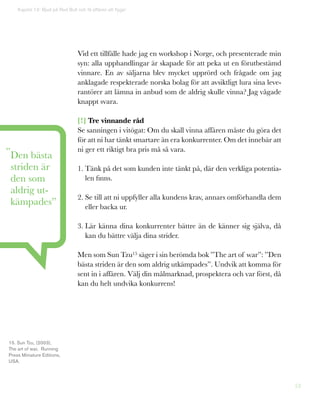 53
Vid ett tillfälle hade jag en workshop i Norge, och presenterade min
syn: alla upphandlingar är skapade för att peka ut en förutbestämd
vinnare. En av säljarna blev mycket upprörd och frågade om jag
anklagade respekterade norska bolag för att avsiktligt lura sina leve-
rantörer att lämna in anbud som de aldrig skulle vinna? Jag vågade
knappt svara.
[!] Tre vinnande råd
Se sanningen i vitögat: Om du skall vinna affären måste du göra det
för att ni har tänkt smartare än era konkurrenter. Om det innebär att
ni ger ett riktigt bra pris må så vara.
1. Tänk på det som kunden inte tänkt på, där den verkliga potentia-
len finns.
2. Se till att ni uppfyller alla kundens krav, annars omförhandla dem
eller backa ur.
3. Lär känna dina konkurrenter bättre än de känner sig själva, då
kan du bättre välja dina strider.
Men som Sun Tzu15 säger i sin berömda bok ”The art of war”: ”Den
bästa striden är den som aldrig utkämpades”. Undvik att komma för
sent in i affären. Välj din målmarknad, prospektera och var först, då
kan du helt undvika konkurrens!
Kapitel 13: Bjud på Red Bull och få affären att flyga!
”Den bästa
striden är
den som
aldrig ut-
kämpades”
15. Sun Tzu, (2003),
The art of war, Running
Press Miniature Editions,
USA.
 