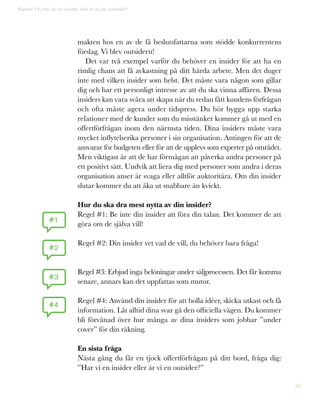 56
makten hos en av de få beslutsfattarna som stödde konkurrentens
förslag. Vi blev outsidern!
Det var två exempel varför du behöver en insider för att ha en
rimlig chans att få avkastning på ditt hårda arbete. Men det duger
inte med vilken insider som helst. Det måste vara någon som gillar
dig och har ett personligt intresse av att du ska vinna affären. Dessa
insiders kan vara svåra att skapa när du redan fått kundens förfrågan
och ofta måste agera under tidspress. Du bör bygga upp starka
relationer med de kunder som du misstänker kommer gå ut med en
offertförfrågan inom den närmsta tiden. Dina insiders måste vara
mycket inflytelserika personer i sin organisation. Antingen för att de
ansvarar för budgeten eller för att de upplevs som experter på området.
Men viktigast är att de har förmågan att påverka andra personer på
ett positivt sätt. Undvik att liera dig med personer som andra i deras
organisation anser är svaga eller alltför auktoritära. Om din insider
slutar kommer du att åka ut snabbare än kvickt.
Hur du ska dra mest nytta av din insider?
Regel #1: Be inte din insider att föra din talan. Det kommer de att
göra om de själva vill!
Regel #2: Din insider vet vad de vill, du behöver bara fråga!
Regel #3: Erbjud inga belöningar under säljprocessen. Det får komma
senare, annars kan det uppfattas som mutor.
Regel #4: Använd din insider för att bolla idéer, skicka utkast och få
information. Låt alltid dina svar gå den officiella vägen. Du kommer
bli förvånad över hur många av dina insiders som jobbar ”under
cover” för din räkning.
En sista fråga
Nästa gång du får en tjock offertförfrågan på ditt bord, fråga dig:
”Har vi en insider eller är vi en outsider?”
#1
#2
#3
#4
Kapitel 14: Har du en insider eller är du en outsider?
 
