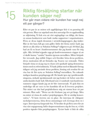 57
Riktig försäljning startar när
kunden säger nej!
Hur går man vidare när kunden har sagt nej
ett par gånger?
Efter ett par år av möten och uppföljningar fick vi en passning till
rätt person. Han var utpekad som den ansvarige för en upphandling
av säljträning. Vi fick veta att vårt utgångsläge var dåligt, det fanns
en annan konkurrent som hade starka supportrar i organisationen.
Flera av dessa ingick dessutom i utvärderingsgruppen. Jag tänkte:
Här är det bara full gas som gäller. Inför det första mötet hade jag
skrivit ut alla delar ur Solution Sellings®-säljprocess på A4-blad. Jag
bad att få en kvart i konferensrummet där jag kunde vara för mig
själv. Alla A4-blad tejpades upp på konferensrummets väggar så att
vi skulle kunna ”vandra” kunden igenom metodiken. Mötet började
lite trevande. Jag ställde frågor och försökte hitta deras problem,
deras motivation till att förändra sig. Svaren var svävande. Tiden
började rinna ut så jag tog en chans och sparkade igång demonstra-
tionen med en referenshistoria. Vi hade jobbat med ett liknande företag
tidigare och jag använde deras problem, lösning och resultat för att
visa hur de fått nytta av Solution Selling®-metodiken. Nu vaknade
äntligen kundens projektgrupp till. De kände igen sig i problemställ-
ningarna, nickade igenkännande när jag beskrev de behov som den
andra kunden hade haft. Efterhand som vi vandrade runt konferens-
rummets väggar kände jag att de blev intresserade. Vi gick från ett
underläge till att vara en het kandidat till att få leverera projektet.
När mötet var slut bad projektledaren mig att stanna kvar ett par
minuter. Han sade: ”Detta var det fräckaste jag sett på länge. Men
nu måste ni vinna de andra i projektgruppen. De är otroligt konser-
vativa.”. Vi kom överens om en plan: Att intervjua de viktigaste
nyckelpersonerna, hitta deras utmaningar och övertyga dem en i
taget. Intervjuerna fungerade bra. Vi besökte de på flera orter för att
visa vårt engagemang. Inför slutpresentationen såg det bra ut, vi fick
positiva signaler från projektgruppen. Tyvärr hade vi låtit de olika
Kapitel 15: Riktig försäljning startar när kunden säger nej!
15
 