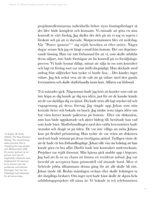 59
projektmedlemmarnas individuella behov styra lösningsförslaget så
det blev både komplext och kostsamt. Vi missade att göra en sista
kontroll av vårt förslag. Jag skyller det dels på att vi tog ut segern i
förskott och på att vi slarvade. Slutpresentationen blev ett nederlag.
Vår ”Power sponsor”17 såg rejält besviken ut efter mötet. Några
dagar senare fick jag ett långt e-mail från honom. Det var deprime-
rande läsning. Han var rätt förbannad för att vi, som skulle utbildat
deras säljare, inte hade förmågan att ha kontroll på en försäljnings-
process. Vi hade lyssnat dåligt, missat att sälja in oss som konsulter
och lagt ett förslag som var näst intill obegripligt. Han skickade med
utdrag från säljböcker han tyckte vi borde läsa… Det kändes inget
vidare. Jag fick också veta att de valt att gå vidare med den gamla
leverantören och skulle slutförhandla inom kort. Affären var förlorad.
Två månader gick. Någonstans hade jag hört att kunder som valt att
inte köpa av dig kunde ge dig nya idéer, just för att de kanske kände
att de var skyldiga dig en tjänst. Du hade trots allt lagt mycket tid och
engagemang på deras företag. Jag ringde upp Johan som min
kontakt heter och bokade en lunch. Jag tänkte testa några idéer om
hur våra kurser kunde paketeras på honom. Efter vår diskussion,
som han både uppskattade och aktivt bidrog till, berättade han vad
som hade hänt. Slutförhandlingen med den valda leverantören hade
strandat och dragit ut på tiden. De var inte villiga att möta Johans
krav på flexibel prissättning. Han tyckte de var svåra att diskutera
med och hade tröttnat på deras överlägsna attityd. Tydligen visste de
att de hade ett bra förhandlingsläge. Johan ville visa sin ledning att han
kunde göra en bra affär. Därför hade inte kontraktet undertecknats.
Projektet var rejält försenat. Min hjärna gick snabbt upp i högvarv.
Jag bad att få en ny chans att lämna ett reviderat anbud. Jag var
beredd att acceptera hans prismodell vid sittande bord. Men vi
behövde jobba tillsammans denna gång för att allt skulle bli rätt.
Johan tände till. Redan måndagen veckan efter skulle ledningen ta
det slutgiltiga beslutet. Om inget nytt hade hänt skulle de skjuta hela
utbildningsprojektet till nästa år. Vi bokade in två telefonmöten
Kapitel 15: Riktig försäljning startar när kunden säger nej!
17. Eades, M, Keith,
(2004), The New Solution
Selling, The revolutionary
sales process that is
changing the way people
sell, McGraveHill, USA.
En power sponsor är en
person som har ett
avgörande inflytande över
köpbeslutet. En sponsor
är en person som har
problemet och behöver
lösningen men har inte
tillräckligt med inflytande
för att kunna köpa.
 