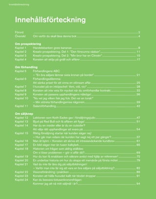 6
Förord	 .........................................................................................................................................................2
Översikt	 Om varför du skall läsa denna bok..........................................................................................4
Om prospektering
Kapitel 1	 Handelsbanken goes bananas.................................................................................................8
Kapitel 2	 Kreativ prospektering. Del 1: ”Den försvunna väskan”.................................................... 11
Kapitel 3	 Kreativ prospektering. Del 2: ”Min bror har en Citroën”.................................................. 15
Kapitel 4	 Konsten att skilja på gnäll och affärer...................................................................................17
Om förhandling
Kapitel 5 	 Förhandlingens ABC
	 – ”En bra säljare lämnar sista kronan på bordet”.............................................................. 21
Kapitel 6 	 Förhandlingsdilemma:
	 Att sänka priset för att vinna en olönsam affär................................................................... 25
Kapitel 7 	 I huvudet på en inköpschef: Veni, vidi, vici*........................................................................ 28
Kapitel 8	 Konsten att inte veta för mycket när du omförhandlar kontrakt...................................... 32
Kapitel 9	 Konsten att passera upphandlingens nålsöga!.................................................................. 36
Kapitel 10	 ”Nu vet jag vilken fisk jag fick. Det var en torsk!”
	 – Min största förhandlingsmiss någonsin............................................................................ 39
Kapitel 11	 Salamiförhandling..................................................................................................................... 42
Om säljknep
Kapitel 12	 Lektionen som Keith Eades gav i försäljningsjudo.............................................................47
Kapitel 13	 Bjud på Red Bull och få affären att flyga!........................................................................... 51
Kapitel 14	 Har du en insider eller är du en outsider?
	 Att välja rätt upphandlingar att svara på.............................................................................. 54
Kapitel 15	 Riktig försäljning startar när kunden säger nej!
	 – Hur går man vidare när kunden har sagt nej ett par gånger?......................................57
Kapitel 16	 Man åt björn – Konsten att skriva ett intresseväckande kundbrev................................ 61
Kapitel 17	 En bild säger mer än tusen kalkylark.................................................................................... 65
Kapitel 18	 Historien om frågan som aldrig ställdes:
	 Om vi löser problemen – gör vi affär då?............................................................................ 69
Kapitel 19	 Hur du kan få snabbare och säkrare avslut med hjälp av referenser!..............................72
Kapitel 20	 En underbar historia om hur du skapa ett mervärde på första mötet............................79
Kapitel 21	 Vad du inte får lära dig på säljutbildningen!
	 – Varför man inte lär sig att vara en bra säljare på säljutbildning?................................ 82
Kapitel 22	 Visionsförändring i praktiken.................................................................................................. 86
Kapitel 23	 Konsten att hålla huvudet kallt när blodet droppar........................................................... 91
Kapitel 24	 Kan du besvara tiotusenkronorsfrågan:
	 Kommer jag att nå mitt säljmål i år?...................................................................................... 94
Innehållsförteckning
Innehållsförteckning
 