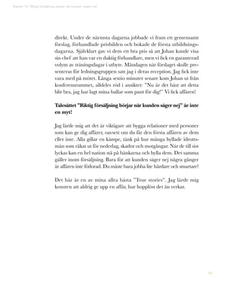 60
direkt. Under de närmsta dagarna jobbade vi fram ett gemensamt
förslag, förhandlade prisbilden och bokade de första utbildnings-
dagarna. Självklart gav vi dem ett bra pris så att Johan kunde visa
sin chef att han var en duktig förhandlare, men vi fick en garanterad
volym av träningsdagar i utbyte. Måndagen när förslaget skulle pre-
senteras för ledningsgruppen satt jag i deras reception. Jag fick inte
vara med på mötet. Långa sextio minuter senare kom Johan ut från
konferensrummet, alldeles röd i ansiktet: ”Nu är det bäst att detta
blir bra, jag har lagt mina ballar som pant för dig!” Vi fick affären!
Talesättet ”Riktig försäljning börjar när kunden säger nej” är inte
en myt!
Jag lärde mig att det är viktigare att bygga relationer med personer
som kan ge dig affärer, oavsett om du får den första affären av dem
eller inte. Alla gillar en kämpe, tänk på hur många hyllade idrotts-
män som råkat ut för nederlag, skador och motgångar. När de till sist
lyckas kan en hel nation stå på bänkarna och hylla dem. Det samma
gäller inom försäljning. Bara för att kunden säger nej några gånger
är affären inte förlorad. Du måste bara jobba lite hårdare och smartare!
Det här är en av mina allra bästa ”True stories”. Jag lärde mig
konsten att aldrig ge upp en affär, hur hopplöst det än verkar.
Kapitel 15: Riktig försäljning startar när kunden säger nej!
 