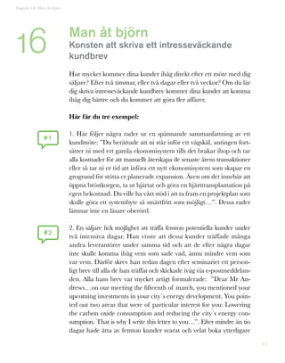 61
Man åt björn
Konsten att skriva ett intresseväckande
kundbrev
	
Hur mycket kommer dina kunder ihåg direkt efter ett möte med dig
säljare? Efter två timmar, eller två dagar eller två veckor? Om du lär
dig skriva intresseväckande kundbrev kommer dina kunder att komma
ihåg dig bättre och du kommer att göra fler affärer.
Här får du tre exempel:
1. Här följer några rader ur en spännande sammanfattning av ett
kundmöte: ”Du berättade att ni står inför ett vägskäl, antingen fort-
sätter ni med ert gamla ekonomisystem tills det brakar ihop och tar
alla kostnader för att manuellt återskapa de senaste årens transaktioner
eller så tar ni er tid att införa ett nytt ekonomisystem som skapar en
grogrund för stötta er planerade expansion. Även om det innebär att
öppna bröstkorgen, ta ut hjärtat och göra en hjärttransplantation på
egen bekostnad. Du ville ha vårt stöd i att ta fram en projektplan som
skulle göra ett systembyte så smärtfritt som möjligt…”. Dessa rader
lämnar inte en läsare oberörd.
2. En säljare fick möjlighet att träffa femton potentiella kunder under
två intensiva dagar. Han visste att dessa kunder träffade många
andra leverantörer under samma tid och att de efter några dagar
inte skulle komma ihåg vem som sade vad, ännu mindre vem som
var vem. Därför skrev han redan dagen efter seminariet ett person-
ligt brev till alla de han träffat och skickade iväg via e-postmeddelan-
den. Alla hans brev var mycket artigt formulerade: ”Dear Mr An-
drews…on our meeting the fifteenth of march, you mentioned your
upcoming investments in your city´s energy development. You poin-
ted out two areas that were of particular interest for you: Lowering
the carbon oxide consumption and reducing the city´s energy con-
sumption. That is why I write this letter to you…”. Efter mindre än tio
dagar hade åtta av femton kunder svarat och velat boka ytterligare
#1
#2
Kapitel 16: Man åt björn
16
 