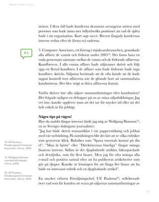 63
möten. I flera fall hade kunderna dessutom arrangerat möten med
personer som hade ännu mer inflytelserika positioner än vad de själva
hade i sin organisation. Kort sagt succé. Breven fångade kundernas
intresse redan efter de första två raderna.
3. Computer Associates, ett företag i mjukvarubranschen, granskade
alla affärer de vunnit och förlorat under 200518. Det fanns bara en
enda gemensam nämnare mellan de vunna och de förlorade affärerna:
Kundbreven. I alla vunna affärer hade säljteamet skrivit och följt
upp ett flertal kundbrev. I de affärer som hade förlorats hade inga
kundbrev skrivits. Säljarna berättade att de ofta kände att de hade
tappat kontroll över affärerna när de glömde bort att sammanfatta
kundmötena. Det blev trögt at driva affärerna framåt.
Varför skriver inte alla säljare sammanfattningar efter kundmöten?
Det frågade nyligen en deltagare på en av mina säljutbildningar. Jag
vet inte, kanske upplever man att det tar för mycket tid eller att det
helt enkelt är för jobbigt.
Några tips på vägen!
Hur du snabbt fångar intresset lärde jag mig av Wolfgang Hansson19,
en av Sveriges duktigaste journalister:
”Jag har både skrivit temaartiklar i vår papperstidning och jobbat
med vår webtidning. På nättidningen blir det lätt att se vilka rubriker
som genererar klick. Rubriker som ”Spara tusentals kronor på din
el”, ”Man åt björn” eller ”Direktörernas löneliga” fångar många
läsarens intresse. Sällan är det djuplodande artiklar, faktaspäckade
och detaljrika, som får flest läsare. Men jag får ofta många alla
e-mail och positiva samtal efter att ha publicerat artikelserier som
går på djupet. Kanske är lösningen för att fånga fler läsare att ha
både en intressant rubrik och en djuplodande artikel”.
En mycket erfaren Försäljningschef, Ulf Paulsson20, reflekterade
över vad som får kunden att svara på säljarnas sammanfattningar av
#3
Kapitel 16: Man åt björn
18. Ulf Paulsson,
Försäljningschef Computer
Associates, intervju, 2006.
19. Wolfgang Hansson,
Journalist Aftonbladet,
intervju, 2009.
20. Ulf Paulsson,
Försäljningschef Computer
Associates, intervju, 2006.
 