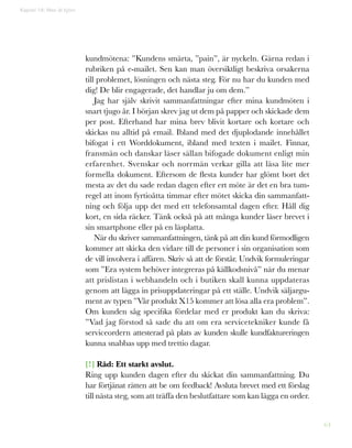 64
kundmötena: ”Kundens smärta, ”pain”, är nyckeln. Gärna redan i
rubriken på e-mailet. Sen kan man översiktligt beskriva orsakerna
till problemet, lösningen och nästa steg. För nu har du kunden med
dig! De blir engagerade, det handlar ju om dem.”
Jag har själv skrivit sammanfattningar efter mina kundmöten i
snart tjugo år. I början skrev jag ut dem på papper och skickade dem
per post. Efterhand har mina brev blivit kortare och kortare och
skickas nu alltid på email. Ibland med det djuplodande innehållet
bifogat i ett Worddokument, ibland med texten i mailet. Finnar,
fransmän och danskar läser sällan bifogade dokument enligt min
erfarenhet. Svenskar och norrmän verkar gilla att läsa lite mer
formella dokument. Eftersom de flesta kunder har glömt bort det
mesta av det du sade redan dagen efter ert möte är det en bra tum-
regel att inom fyrtioåtta timmar efter mötet skicka din sammanfatt-
ning och följa upp det med ett telefonsamtal dagen efter. Håll dig
kort, en sida räcker. Tänk också på att många kunder läser brevet i
sin smartphone eller på en läsplatta.
När du skriver sammanfattningen, tänk på att din kund förmodligen
kommer att skicka den vidare till de personer i sin organisation som
de vill involvera i affären. Skriv så att de förstår. Undvik formuleringar
som ”Era system behöver integreras på källkodsnivå” när du menar
att prislistan i webhandeln och i butiken skall kunna uppdateras
genom att lägga in prisuppdateringar på ett ställe. Undvik säljargu-
ment av typen ”Vår produkt X15 kommer att lösa alla era problem”.
Om kunden såg specifika fördelar med er produkt kan du skriva:
”Vad jag förstod så sade du att om era servicetekniker kunde få
serviceordern attesterad på plats av kunden skulle kundfaktureringen
kunna snabbas upp med trettio dagar.
[!] Råd: Ett starkt avslut.
Ring upp kunden dagen efter du skickat din sammanfattning. Du
har förtjänat rätten att be om feedback! Avsluta brevet med ett förslag
till nästa steg, som att träffa den beslutfattare som kan lägga en order.
Kapitel 16: Man åt björn
 