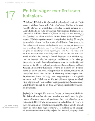 65
En bild säger mer än tusen
kalkylark.
”Min kund, IT-chefen, förstår att de inte kan fortsätta så här. Drift-
stoppen blir bara fler och fler. ”Att göra”-listan blir längre för varje
dag. De talar om att anställa fler It-tekniker men det kommer att ta
lång tid att hitta de rätta personerna. Samtidigt ska de dubblera sin
verksamhet redan i år. Hans chef, Vd:n, ser nog inte hela bilden. Jag
har föreslagit att vi tar över hela driften deras av ett av deras IT-
system. IT-chefen tycker att det är en mycket bra lösning. Vi har gått
igenom hela planen, han har besökt vår driftenhet flera gånger. Jag
har tidigare gett honom prisindikation men nu ska jag presentera
den slutgiltiga offerten. Vad tycker du att jag ska tänka på?”. Så
började en coachingssession jag nyligen hade. Säljaren förklarade
att hans kontakt hade stort inflytande över beslutet om han bara
kunde motivera investeringen. Men i dagsläget hade kunden inga
externa kostnader alls, bara egna personalkostnader. Storleken på
investeringen skulle förmodligen komma som en chock: från noll
kronor per år till över trehundrasextiotusen kronor. En stor skillnad.
Säljaren undrade hur han skulle förklara sin offert så att IT-chefen
kunde gå till sin chef, som verkligen litade på honom, och be om att
få investera denna stora summa. En besvärlig men vanlig situation.
De flesta som läst så här långt tänker nog att säljaren borde gå till-
sammans med IT-chefen och träffa Vd:n, förklara läget och ställa de
rätta frågorna. Allt i sann anda av lösningsförsäljning. Av olika orsaker
var detta inte möjligt. En av dessa var väldigt praktisk: Chefen satt i
ett annat land.
Jag började tänka på olika typer av ”return on investment”-kalkyler.
De förkastades snabbt eftersom kunden inte skulle vare sig tjäna
pengar eller spara pengar på lösningen. Det enda påtagliga var en
extra utgift. IT-chefen lyckades nämligen hålla driften på en accep-
tabel nivå genom att göra tre personers jobb. Därför var det inte alls
säkert att chefen hade någon ”smärta”. Till sist kom jag att tänka på
en presentation som en skicklig säljare, Erik Wedell21, en gång visade
21. Erik Wedell, fd säljare
på Telenor, intervju, 2007.
Kapitel 17: En bild säger mer än tusen kalkylark
17
 