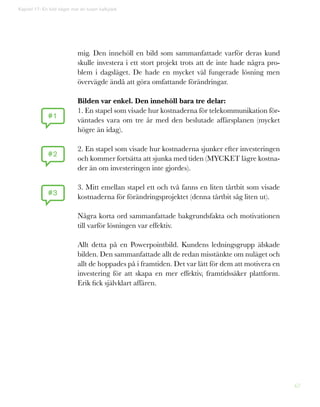 67
mig. Den innehöll en bild som sammanfattade varför deras kund
skulle investera i ett stort projekt trots att de inte hade några pro-
blem i dagsläget. De hade en mycket väl fungerade lösning men
övervägde ändå att göra omfattande förändringar.
Bilden var enkel. Den innehöll bara tre delar:
1. En stapel som visade hur kostnaderna för telekommunikation för-
väntades vara om tre år med den beslutade affärsplanen (mycket
högre än idag).
2. En stapel som visade hur kostnaderna sjunker efter investeringen
och kommer fortsätta att sjunka med tiden (MYCKET lägre kostna-
der än om investeringen inte gjordes).
3. Mitt emellan stapel ett och två fanns en liten tårtbit som visade
kostnaderna för förändringsprojektet (denna tårtbit såg liten ut).
Några korta ord sammanfattade bakgrundsfakta och motivationen
till varför lösningen var effektiv.
Allt detta på en Powerpointbild. Kundens ledningsgrupp älskade
bilden. Den sammanfattade allt de redan misstänkte om nuläget och
allt de hoppades på i framtiden. Det var lätt för dem att motivera en
investering för att skapa en mer effektiv, framtidssäker plattform.
Erik fick självklart affären.
#1
#2
#3
Kapitel 17: En bild säger mer än tusen kalkylark
 