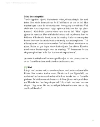 68
Mina coachingsråd
Varför uppfinna hjulet? Bilden fanns redan, vi började fylla den med
fakta. Hur skulle kostnaderna för IT-driften se ut om tre år? Hur
mycket lägre skulle de bli om säljarens företag tog över driften? Vad
skulle det kosta att planera, bygga upp och driftsätta den nya platt-
formen? Vad skulle kundens vinst vara om tre år? ”Min” säljare
gjorde sin hemläxa. Han träffade sin kontakt och de jobbade fram en
bild som Vd:n kunde förstå, att en investering skulle vara ett mycket
bättre alternativ än att drabbas av en trolig kostnadsexplosion. Två
till tre tjänster kunde ersättas med en fast kostnad som motsvarade en
tjänst. Redan ett par dagar senare hade säljaren fått affären. Kunden
motiverade investeringen med en mening: ”Vi investerar för att
skapa en plattform inför den kommande expansionen”.
Även om kunden inte så har stora problem just nu kan konsekvenserna
av en framtida smärta motivera dem att investera nu.
[!] Råd
Läs på om kundens mål, expansionsplaner, marknadstrender och lär
känna dina kunders konkurrenter. Försök att skapa dig en bild om
vad detta kan komma att innebära för dem, kanske kan ett framtida
problem förhindras om de investerar i dina tjänster och produkter
nu? Kanske kan den besparingen och/eller värdet motivera investe-
ringen. Lägg minst lika mycket tid på förberedelser som det tar dig
att åka till kunden!
Kapitel 17: En bild säger mer än tusen kalkylark
 