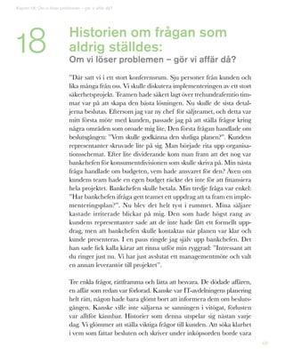 69
Historien om frågan som
aldrig ställdes:
Om vi löser problemen – gör vi affär då?
”Där satt vi i ett stort konferensrum. Sju personer från kunden och
lika många från oss. Vi skulle diskutera implementeringen av ett stort
säkerhetsprojekt. Teamen hade säkert lagt över trehundrafemtio tim-
mar var på att skapa den bästa lösningen. Nu skulle de sista detal-
jerna beslutas. Eftersom jag var ny chef för säljteamet, och detta var
mitt första möte med kunden, passade jag på att ställa frågor kring
några områden som oroade mig lite. Den första frågan handlade om
beslutsgången: ”Vem skulle godkänna den slutliga planen?”. Kundens
representanter skruvade lite på sig. Man började rita upp organisa-
tionsschemat. Efter lite dividerande kom man fram att det nog var
bankchefen för konsumentdivisionen som skulle skriva på. Min nästa
fråga handlade om budgeten, vem hade ansvaret för den? Även om
kundens team hade en egen budget räckte det inte för att finansiera
hela projektet. Bankchefen skulle betala. Min tredje fråga var enkel:
”Har bankchefen ifråga gett teamet ett uppdrag att ta fram en imple-
menteringsplan?”. Nu blev det helt tyst i rummet. Mina säljare
kastade irriterade blickar på mig. Den som hade högst rang av
kundens representanter sade att de inte hade fått ett formellt upp-
drag, men att bankchefen skulle kontaktas när planen var klar och
kunde presenteras. I en paus ringde jag själv upp bankchefen. Det
han sade fick kalla kårar att rinna utför min ryggrad: ”Intressant att
du ringer just nu. Vi har just avslutat ett managementmöte och valt
en annan leverantör till projektet”.
Tre enkla frågor, rättframma och lätta att besvara. De dödade affären,
en affär som redan var förlorad. Kanske var IT-avdelningens planering
helt rätt, någon hade bara glömt bort att informera dem om besluts-
gången. Kanske ville inte säljarna se sanningen i vitögat, förlusten
var alltför kännbar. Historier som denna utspelar sig nästan varje
dag. Vi glömmer att ställa viktiga frågor till kunden. Att söka klarhet
i vem som fattar besluten och skriver under inköpsorden borde vara
Kapitel 18: Om vi löser problemen – gör vi affär då?
18
 