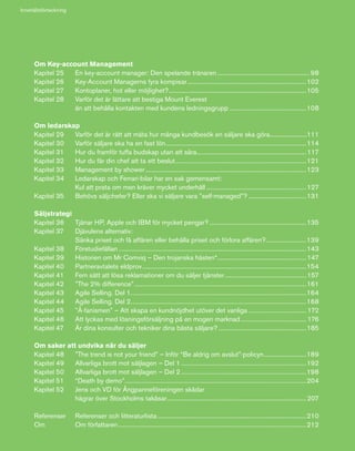 7
Om Key-account Management
Kapitel 25	 En key-account manager: Den spelande tränaren............................................................ 98
Kapitel 26	 Key-Account Managerns fyra kompisar.............................................................................102
Kapitel 27	 Kontoplaner, hot eller möjlighet?.........................................................................................105
Kapitel 28	 Varför det är lättare att bestiga Mount Everest
	 än att behålla kontakten med kundens ledningsgrupp..................................................108
Om ledarskap
Kapitel 29	 Varför det är rätt att mäta hur många kundbesök en säljare ska göra..........................111
Kapitel 30	 Varför säljare ska ha en fast lön...........................................................................................114
Kapitel 31	 Hur du framför tuffa budskap utan att såra.......................................................................117
Kapitel 32	 Hur du får din chef att ta ett beslut.....................................................................................121
Kapitel 33	 Management by shower........................................................................................................123
Kapitel 34	 Ledarskap och Ferrari-bilar har en sak gemensamt:
	 Kul att prata om men kräver mycket underhåll.................................................................127
Kapitel 35	 Behövs säljchefer? Eller ska vi säljare vara ”self-managed”?......................................131
Säljstrategi
Kapitel 36	 Tjänar HP, Apple och IBM för mycket pengar?...............................................................135
Kapitel 37	 Djävulens alternativ:
	 Sänka priset och få affären eller behålla priset och förlora affären?...........................139
Kapitel 38	 Förstudiefällan.........................................................................................................................143
Kapitel 39	 Historien om Mr Comviq – Den trojanska hästen*.........................................................147
Kapitel 40	 Partneravtalets eldprov..........................................................................................................154
Kapitel 41	 Fem sätt att lösa reklamationer om du säljer tjänster.....................................................157
Kapitel 42	 ”The 2% difference”...............................................................................................................161
Kapitel 43	 Agile Selling. Del 1.................................................................................................................164
Kapitel 44	 Agile Selling. Del 2.................................................................................................................168
Kapitel 45	 ”Å-fanismen” – Att skapa en kundnöjdhet utöver det vanliga...................................... 172
Kapitel 46	 Att lyckas med lösningsförsäljning på en mogen marknad........................................... 176
Kapitel 47	 Är dina konsulter och tekniker dina bästa säljare?.........................................................185
Om saker att undvika när du säljer
Kapitel 48	 ”The trend is not your friend” – Inför “Be aldrig om avslut”-policyn............................189
Kapitel 49	 Allvarliga brott mot säljlagen – Del 1.................................................................................192
Kapitel 50	 Allvarliga brott mot säljlagen – Del 2.................................................................................198
Kapitel 51	 “Death by demo”.....................................................................................................................204
Kapitel 52	 Jens och VD för Ångpanneföreningen skådar
	 hägrar över Stockholms takåsar..........................................................................................207
Referenser	 Referenser och litteraturlista................................................................................................210
Om	 Om författaren.........................................................................................................................212
Innehållsförteckning
 