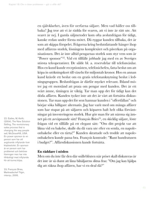 71
en självklarhet, även för oerfarna säljare. Men vad håller oss till-
baka? Jag tror att vi är rädda för svaren, att vi inte är rätt ute. Att
svaret är nej. I gamla säljmetoder kom ofta avslutsfrågan för tidigt,
kanske redan under första mötet. Då ryggar kunden tillbaka, det är
som att skippa förspelet. Frågorna kring beslutsfattande hänger ihop
med affärens storlek, lösningens komplexitet och påverkan på orga-
nisationen. Det är inte alltid pengarnas storlek som styr vem som är
”Power sponsor”22. Vid ett tillfälle jobbade jag med en av Sveriges
största teleoperatörer. De sålde bl. a. reservdelar till telefonväxlar.
Hos en kund kunde receptionisten, telefonichefen, fatta beslut om att
köpa in utökningskort till växeln för miljontals kronor. Hos en annan
kund krävde ett beslut om en gratis telefonanknytning beslut i led-
ningsgruppen. Beslutsfrågan är därför mycket relevant. Ibland mö-
ter jag ett motstånd att prata om pengar med kunden. Det är ett
svårt ämne, timingen är viktig. Tar man upp det för tidigt kan det
döda affären. Kunden tycker inte att det är värt att fortsätta diskus-
sionen. Tar man upp det för sent hamnar kunden i ”offertfällan” och
börjar söka billigare alternativ. Jag har varit med om många affärer
som har stupat på att säljaren och köparen haft helt olika förvänt-
ningar på investeringens storlek. Hur gör man för att närma sig äm-
net på ett avväpnande sätt? François Bries23, en skicklig säljare, löste
frågan vid ett tillfälle på ett elegant sätt: ”Om ditt projekt var att
likna vid en bakelse, skulle du då vara ute efter en semla, en napole-
onbakelse eller en tårta?” Kunden skrattade och trodde att napole-
onbakelsen kunde passa bra. François kontrade: ”Runt hundratusen
i budget?”. Affärsdiskussionen kunde fortsätta.
En räddare i nöden
Men om du inte får den där snilleblixten när priset skall diskuteras är
det inte är så dumt att låna bilsäljarens slitna fras: ”Om jag kan hjälpa
dig att räkna ihop affären, har vi en deal då?”
Kapitel 18: Om vi löser problemen – gör vi affär då?
22. Eades, M, Keith,
(2004), The New Solution
Selling, The revolutionary
sales process that is
changing the way people
sell, McGraveHill, USA.
En power sponsor är en
person som har ett
avgörande inflytande över
köpbeslutet. En sponsor
är en person som har
problemet och behöver
lösningen men har inte
tillräckligt med inflytande
för att kunna köpa.
23. François Bries,
Marknadschef Tilgin,
intervju, 2006.
 