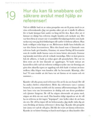 72
Kapitel 19: Hur du kan få snabbare och säkrare avslut med hjälp av referenser!
19 Hur du kan få snabbare och
säkrare avslut med hjälp av
referenser!
Vid ett tillfälle bad ett av mina prospekts om att få prata med en av
våra referenskunder. Jag var ganska säker på att vi skulle få affären
för vi hade kämpat hårt under en lång tid för den. Kort efter att vi
lämnat en riktigt bra referens ringde kunden och tackade nej. Det
var först flera år senare när vi anställde Försäljningschefen som hade
tackat nej som jag fick förklaringen till varför vi förlorat affären. Han
hade verkligen velat köpa av oss. Referensen skulle bara bekräfta att
var den bästa leverantören. Men den kund som vi lämnade som
referens hade gett kunden, Gunnar, ett annat förslag till leverantör
som de trodde skulle kunna vara ett ännu bättre alternativ. Gunnar
tog kontakt med dem och de verkade trovärdiga. Efter en kort process
fick de affären, vi hade ju redan gjort allt grundarbete. Det var en
klen tröst att de inte klarade av uppdraget. Vi hade missat att
kontrollera dels vad vår referens verkligen tyckte om vår förmåga att
göra den aktuella typen av uppdrag och dels hade vi missat att kon-
trollera vilka frågor som kunden ville ha besvarade. Klantigt, eller
hur? Vi som trodde att det bara var att lämna ut ett namn och ett
nummer…
Kunder vill ofta prata med referenser för att få sin oro botad. De vill
ha andra chefers erfarenheter. Helst ska referensen vara i samma
bransch, ha samma storlek och ha samma affärsutmaningar. De vill
inte bara veta om leverantören är duktig och om deras produkter
och tjänster fungerar. De vill ha någon oberoende att prata med,
någon att dela sin oro med. Om kunden tidigt signalerar att de vill
ha en referens är det ingen ”köpsignal”, inte heller söker de att bota
sin oro. De vill ha input till sin behovsanalys. Jag skulle råda dig att
vara försiktig att lämna referenser i detta läge. Kanske ditt prospekt
inte ännu vet vad de vill göra. Då blir det svårt att lämna referenser.
Kanske är en bättre lösning en lunch med några av dina kunder eller
 