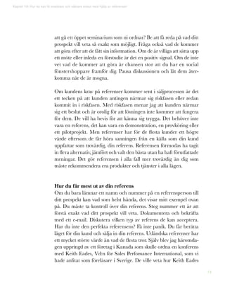 74
att gå ett öppet seminarium som ni ordnar? Be att få reda på vad ditt
prospekt vill veta så exakt som möjligt. Fråga också vad de kommer
att göra efter att de fått sin information. Om de är villiga att sätta upp
ett möte eller inleda en förstudie är det en positiv signal. Om de inte
vet vad de kommer att göra är chansen stor att du har en social
fönstershoppare framför dig. Pausa diskussionen och låt dem åter-
komma när de är mogna.
Om kundens krav på referenser kommer sent i säljprocessen är det
ett tecken på att kunden antingen närmar sig riskfasen eller redan
kommit in i riskfasen. Med riskfasen menar jag att kunden närmar
sig ett beslut och är orolig för att lösningen inte kommer att fungera
för dem. De vill ha bevis för att känna sig trygga. Det behöver inte
vara en referens, det kan vara en demonstration, en provköring eller
ett pilotprojekt. Men referenser har för de flesta kunder ett högre
värde eftersom de får höra sanningen från en källa som din kund
uppfattar som trovärdig, din referens. Referensen förmodas ha tagit
in flera alternativ, jämfört och valt den bästa utan ha haft förutfattade
meningar. Det gör referensen i alla fall mer trovärdig än dig som
måste rekommendera era produkter och tjänster i alla lägen.
Hur du får mest ut av din referens
Om du bara lämnar ett namn och nummer på en referensperson till
ditt prospekt kan vad som helst hända, det visar mitt exempel ovan
på. Du måste ta kontroll över din referens. Steg nummer ett är att
förstå exakt vad ditt prospekt vill veta. Dokumentera och bekräfta
med ett e-mail. Diskutera vilken typ av referens de kan acceptera.
Har du inte den perfekta referensens? Få inte panik. Du får berätta
läget för din kund och sälja in din referens. Utländska referenser har
ett mycket större värde än vad de flesta tror. Själv blev jag häromda-
gen uppringd av ett företag i Kanada som skulle ordna en konferens
med Keith Eades, Vd:n för Sales Perfomance International, som vi
hade anlitat som föreläsare i Sverige. De ville veta hur Keith Eades
Kapitel 19: Hur du kan få snabbare och säkrare avslut med hjälp av referenser!
 