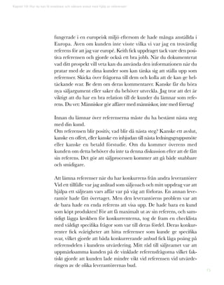 75
Kapitel 19: Hur du kan få snabbare och säkrare avslut med hjälp av referenser!
fungerade i en europeisk miljö eftersom de hade många anställda i
Europa. Även om kunden inte visste vilka vi var jag en trovärdig
referens för att jag var europé. Keith fick uppdraget tack vare den posi-
tiva referensen och gjorde också ett bra jobb. När du dokumenterat
vad ditt prospekt vill veta kan du använda den informationen när du
pratar med de av dina kunder som kan tänka sig att ställa upp som
referenser. Skicka över frågorna till dem och kolla att de kan ge hel-
täckande svar. Be dem om deras kommentarer. Kanske får du höra
nya säljargument eller saker du behöver utveckla. Jag tror att det är
viktigt att du har en bra relation till de kunder du lämnar som refe-
rens. Du vet: Människor gör affärer med människor, inte med företag!
Innan du lämnar över referenserna måste du ha bestämt nästa steg
med din kund.
Om referensen blir positiv, vad blir då nästa steg? Kanske ett avslut,
kanske en offert, eller kanske en inbjudan till nästa ledningsgruppsmöte
eller kanske en betald förstudie. Om du kommer överens med
kunden om detta behöver du inte ta denna diskussion efter att de fått
sin referens. Det gör att säljprocessen kommer att gå både snabbare
och smidigare.
Att lämna referenser när du har konkurrens från andra leverantörer
Vid ett tillfälle var jag anlitad som säljcoach och mitt uppdrag var att
hjälpa ett säljteam vars affär var på väg att förloras. En annan leve-
rantör hade fått övertaget. Men den leverantörens problem var att
de bara hade en enda referens att visa upp. De hade bara en kund
som köpt produkten! För att få maximalt ut av sin referens, och sam-
tidigt lägga krokben för konkurrenterna, tog de fram en checklista
med väldigt specifika frågor som var till deras fördel. Deras konkur-
renter fick svårigheter att hitta referenser som kunde ge specifika
svar, vilket gjorde att båda konkurrerande anbud fick låga poäng på
referensdelen i kundens utvärdering. Mitt råd till säljteamet var att
uppmärksamma kunden på de vinklade referensfrågorna vilket fak-
tiskt gjorde att kunden lade mindre vikt vid referensen vid utvärde-
ringen av de olika leverantörernas bud.
 