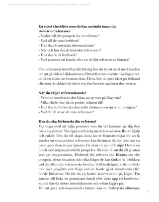 76
Kapitel 19: Hur du kan få snabbare och säkrare avslut med hjälp av referenser!
En enkel checklista som du kan använda innan du
lämnar ut referenser
- Varför vill ditt prospekt ha en referens?
- Vad vill de veta/verifiera?
- Hur ska de använda informationen?
- När och hur ska de kontakta referensen?
- Hur ska du få feedback?
- Vad kommer att hända efter att de fått referensens historia?
Om referensen bekräftar ditt förslag bör du ha ett avtal med kunden
om att gå vidare i diskussionen. Om referensen väckte nya frågor bör
du få en chans att bemöta dem. Detta bör du göra klart på förhand
eftersom du aldrig helt säkert veta hur kunden uppfattar din referens.
När du väljer referenskunder
- Vem hos kunden är den bästa att ge svar på frågorna?
- Vilka chefer har du en positiv relation till?
- Hur ska du förbereda dem inför diskussionen med ditt prospekt?
- Vad får de ut av att vara referenser?
Hur du ska förbereda din referens?
Var noga med att välja personer som du vet kommer ge dig den
bästa supporten. Var öppen och ärlig med dina avsikter. Be om hjälp
helt enkelt! Om du vill skapa ännu bättre förutsättningar för att få
kunder att vara positiva referenser kan du innan du ber dem om en
tjänst göra dem ett par tjänster. Ge dem ett par affärstips! Ordna en
lunch med några potentiella prospekts. Då visar du att du vill ge utan
krav på motprestation. Förbered din referens väl. Berätta om ditt
prospekt, deras situation och vilka frågor de kan tänkas ha. Förklara
vad du vill att din referens ska berätta. Ställ testfrågor, be dem reflek-
tera över projektet och fråga vad du borde gjort annorlunda eller
borde förbättra. Då får du en bättre kundrelation på köpet! Du
kanske vill boka en gemensam lunch eller sätta upp ett konferens-
samtal där du sköter introduktionen och sedan lägger på.
För att göra referenssamtalet lättare kan du förbereda allmänna
 