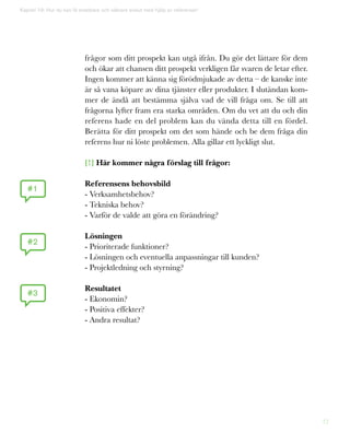 77
Kapitel 19: Hur du kan få snabbare och säkrare avslut med hjälp av referenser!
#1
#2
#3
frågor som ditt prospekt kan utgå ifrån. Du gör det lättare för dem
och ökar att chansen ditt prospekt verkligen får svaren de letar efter.
Ingen kommer att känna sig förödmjukade av detta – de kanske inte
är så vana köpare av dina tjänster eller produkter. I slutändan kom-
mer de ändå att bestämma själva vad de vill fråga om. Se till att
frågorna lyfter fram era starka områden. Om du vet att du och din
referens hade en del problem kan du vända detta till en fördel.
Berätta för ditt prospekt om det som hände och be dem fråga din
referens hur ni löste problemen. Alla gillar ett lyckligt slut.
[!] Här kommer några förslag till frågor:
Referensens behovsbild
- Verksamhetsbehov?
- Tekniska behov?
- Varför de valde att göra en förändring?
Lösningen
- Prioriterade funktioner?
- Lösningen och eventuella anpassningar till kunden?
- Projektledning och styrning?
Resultatet
- Ekonomin?
- Positiva effekter?
- Andra resultat?
 