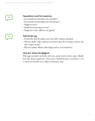 78
#4
#5
Kapitel 19: Hur du kan få snabbare och säkrare avslut med hjälp av referenser!
Samarbetet med leverantören
- Leverantörens kunskap om området?
- Leverantörens kunskap om situationen?
- Säljprocessen?
- Implementationsprocessen?
- Supporten efter affären var gjord?
Vad de lärt sig
- Generella råd till andra som står inför samma situation
- Om de skulle välja samma leverantör igen för att köpa samma sak
eller något annat?
- Har de utökat affären eller köpt med av leverantören?
Och du! Tacka för hjälpen!
Följ upp samtalet med din referens, tacka med en liten gåva. Kolla
hur din kund upplevde referensen. Dokumentera resultatet i ett
e-mail och försök att ta affären till nästa steg!
 