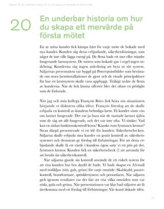 79
En underbar historia om hur
du skapa ett mervärde på
första mötet
En av mina kunder fick kämpa hårt för varje möte de bokade med
nya kunder. Kunden såg deras erbjudande, säkerhetslösningar, som
något de inte ville lägga energi på. De flesta hade ett mer eller mindre
fungerande larmsystem. De möten som bokade gav i regel ingen ut-
delning. Kunderna såg ingen anledning att byta ut sitt system.
Säljarnas presentation var byggd på Powerpointbilder som berätta-
de om stora larminstallationer de gjort och de visade principskisser
för hur ett larmsystem skulle vara uppbyggt. Tråkigt tyckte de flesta
av kunderna. När de fick lämna offerter blev det oftast en prisfight
som de förlorade.
När jag och min kollega François Bries fick höra om situationen
börjande vi diskutera olika idéer. François föreslog att de skulle
erbjuda en kontroll av kundens befintliga larm. Få kunder visste ens
om larmet fungerade. Det var ju bara när de startade larmet själva
som de såg att allt fungerade, och det var inte ofta. Vi tänkte: Vad
kan en sådan funktionskontroll kosta? Kanske runt fyratusen kronor?
Strax därpå presenterade vi en idé för kunden: Säkerhetschecken.
Säljarna skulle erbjuda sina kunder en gratis kontroll av säkerhets-
systemet och dessutom ge förslag till förbättringar. För att detta er-
bjudande skulle få ett värde i kundens ögon satte vi ett pris på det,
fyratusen kronor. Kunden fick en säkerhetscheck (!) att använda för
att betala sin säkerhetskontroll.
När säljarna gjorde sin kontroll använde de ett enkelt system för
att visa kunden hur bra skydd de hade. Vi hade skapat en A3-mall
med trafikljus (rött, gult, grönt) för varje område: Skalskydd, passer-
kontroll, brandvarnare, sprinklersystem och personlarm. När säljaren
gick igenom resultatet var det lätt att visa vilka områden som var
röda, gula och gröna. När presentationen var klar bad säljaren att få
återkomma med ett förslag till förbättringar. Vår kund älskade idén.
Kapitel 20: En underbar historia om hur du skapa ett mervärde på första mötet
20
 